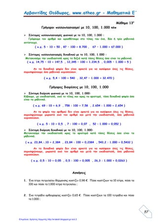 Αρβανιτίδης Θεόδωρος, www.atheo.gr - Μαθηματικά Ε΄
 
57
Μάθημα 13ο
Γρήγοροι πολλαπλασιασμοί με 10, 100, 1.000 κλπ
 Σύντομος πολλαπλασιασμός φυσικού με το 10, 100, 1.000 :
Γράφουμε τον αριθμό και προσθέτουμε στο τέλος του ένα, δύο ή τρία μηδενικά
αντίστοιχα.
( π.χ. 5 • 10 = 50 , 87 • 100 = 8.700 , 67 • 1.000 = 67.000 )
 Σύντομος πολλαπλασιασμός δεκαδικού με το 10, 100, 1.000 :
Μετακινούμε την υποδιαστολή προς τα δεξιά κατά τόσες θέσεις όσα είναι τα μηδενικά.
( π.χ. 14,75 • 10 = 147,5 , 12,345 • 100 = 1.234,5 , 0,005 • 1.000 = 5 )
Αν τα δεκαδικά ψηφία δεν είναι αρκετά για να καλύψουν όλες τις θέσεις,
συμπληρώνουμε όσα μηδενικά περισσεύουν.
( π.χ. 5,4 • 100 = 540 , 32,47 • 1.000 = 32.470 )
Γρήγορες διαιρέσεις με 10, 100, 1.000
 Σύντομη διαίρεση φυσικού με το 10, 100, 1.000:
Κόβουμε, με υποδιαστολή, από το τέλος και προς τα αριστερά, τόσα δεκαδικά ψηφία όσα
είναι τα μηδενικά.
( π.χ. 69 : 10 = 6,9 , 758 : 100 = 7,58 , 2.654 : 1.000 = 2,654 )
Αν τα ψηφία του αριθμού δεν είναι αρκετά για να καλύψουν όλες τις θέσεις,
συμπληρώνουμε μπροστά από τον αριθμό και μετά την υποδιαστολή, όσα μηδενικά
περισσεύουν.
( π.χ. 5 : 10 = 0,5 , 7 : 100 = 0,07 , 52 : 1.000 = 0,052 )
 Σύντομη διαίρεση δεκαδικού με το 10, 100, 1.000:
Μετακινούμε την υποδιαστολή προς τα αριστερά κατά τόσες θέσεις όσα είναι τα
μηδενικά.
( π.χ. 23,84.:.10 = 2,384 , 23,84 : 100 = 0,2384 , 543,2 : 1.000 = 0,5432 )
Αν τα δεκαδικά ψηφία δεν είναι αρκετά για να καλύψουν όλες τις θέσεις,
συμπληρώνουμε, μπροστά από τον αριθμό και μετά την υποδιαστολή, όσα μηδενικά
περισσεύουν.
( π.χ. 0,5 : 10 = 0,05 , 0,5 : 100 = 0,005 , 26,3 : 1.000 = 0,0263 )
Ασκήσεις
1. Ένα λίτρο πετρελαίου θέρμανσης κοστίζει 0,98 €. Πόσο κοστίζουν τα 10 λίτρα, πόσο τα
100 και πόσο τα 1.000 λίτρα πετρελαίου ;
2. Ένα τετράδιο ορθογραφίας κοστίζει 0,65 €. Πόσο κοστίζουν τα 100 τετράδια και πόσο
τα 1.000 ;
Επιμέλεια: Χρήστος Χαρμπής http://e-taksh.blogspot.gr σελ.3
 