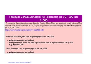 Γρήγοροι πολλαπλασιασμοί και διαιρέσεις με 10, 100 και
1.000
*To παρακάτω βίντεο δημιούργησαν ο δάσκαλος Νικόλας Μακροδήμος και οι μαθητές της Δ2 τάξη του 50ου
Δημοτικού Σχολείου Πατρών για να μας δείξουν πώς γίνεται ο πολλαπλασιασμός των δεκαδικών αριθμών
με 10, 100 ή 1.000
https://www.youtube.com/watch?v=-0daM2c1lI8
Όταν πολλαπλασιάζουμε έναν ακέραιο αριθμό με 10, 100, 1000:
 γράφουμε τα ψηφία του αριθμού
 του προσθέτουμε στο τέλος τόσα μηδενικά όσα είναι τα μηδενικά του 10, 100 ή 1000.
π. χ. 45Χ100=4.500
Όταν διαιρούμε έναν ακέραιο αριθμό με 10, 100, 1000:
 γράφουμε τα ψηφία του αριθμού
Επιμέλεια: Χρήστος Χαρμπής http://e-taksh.blogspot.gr σελ.8
 