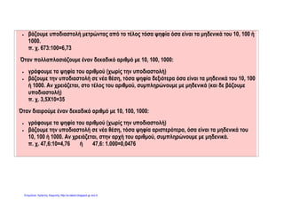  βάζουμε υποδιαστολή μετρώντας από το τέλος τόσα ψηφία όσα είναι τα μηδενικά του 10, 100 ή
1000.
π. χ. 673:100=6,73
Όταν πολλαπλασιάζουμε έναν δεκαδικό αριθμό με 10, 100, 1000:
 γράφουμε τα ψηφία του αριθμού (χωρίς την υποδιαστολή)
 βάζουμε την υποδιαστολή σε νέα θέση, τόσα ψηφία δεξιότερα όσα είναι τα μηδενικά του 10, 100
ή 1000. Αν χρειάζεται, στο τέλος του αριθμού, συμπληρώνουμε με μηδενικά (και δε βάζουμε
υποδιαστολή)
π. χ. 3,5Χ10=35
Όταν διαιρούμε έναν δεκαδικό αριθμό με 10, 100, 1000:
 γράφουμε τα ψηφία του αριθμού (χωρίς την υποδιαστολή)
 βάζουμε την υποδιαστολή σε νέα θέση, τόσα ψηφία αριστερότερα, όσα είναι τα μηδενικά του
10, 100 ή 1000. Αν χρειάζεται, στην αρχή του αριθμού, συμπληρώνουμε με μηδενικά.
π. χ. 47,6:10=4,76 ή 47,6: 1.000=0,0476
Επιμέλεια: Χρήστος Χαρμπής http://e-taksh.blogspot.gr σελ.9
 