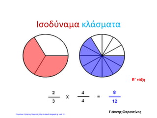 Πώς ελέγχω αν δυο κλάσματα είναι
ισοδύναμα;
• Ελέγχω αν τα σταυρωτά γινόμενα των δυο
κλασμάτων (άκροι – μέσοι) είναι ίσα.
Αν ναι, τότε είναι ισοδύναμα .
Π.χ. 3 = 6 3 * 10 = 30
5 10 5 * 6 = 30
Τα κλάσματα είναι ισοδύναμα.
Π.χ. 4 7 4 * 9 = 36
6 9 6 * 7 = 42
Τα κλάσματα δεν είναι ισοδύναμα.
Γιάννης Φερεντίνος
 