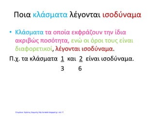 Τα κλάσματα
2
1
και
4
2
είναι ισοδύναμα γιατί:
2
1
=
4
1
+
4
1
=
4
2
Άρα
2
1
=
4
2
Μπορώ να φτιάξω κι εγώ τα δικά μου ισοδύναμα κλάσματα!
π.χ.
4
1
=
24
21
x
x
=
8
2
τα κλάσματα
4
1
και
8
2
είναι ισοδύναμα, δηλαδή:
4
1
=
8
2
π.χ.
15
9
=
3:15
3:9
=
5
3
τα κλάσματα
15
9
και
5
3
είναι ισοδύναμα, δηλαδή:
15
9
=
5
3
2
1
2
1
4
1
4
1
4
1
4
1
Όνομα:………………………..
7 / 12 / 2007
Ισοδύναμα λέγονται δύο ή
περισσότερα κλάσματα, που
έχουν διαφορετικό αριθμητή και
παρονομαστή, αλλά εκφράζουν
την ίδια ποσότητα.
Αρκεί να
πολλαπλασιάσω τον
αριθμητή και τον
παρονομαστή με τον
ίδιο αριθμό.
Ή να διαιρέσω τον αριθμητή και
τον παρονομαστή με τον ίδιο
αριθμό. Η διαδικασία αυτή λέγεται
απλοποίηση. Η απλοποίηση
σταματάει όταν ο αριθμητής κι ο
παρονομαστής δε μπορούν να
διαιρεθούν άλλο. Τότε το κλάσμα
ονομάζεται ανάγωγο.
Ομώνυμα κλάσματα λέγονται αυτά που έχουν τον ίδιο παρονομαστή. Π.χ.
5
3
5
5
5
19
Τα ομώνυμα κλάσματα δεν μπορεί να είναι ισοδύναμα.
Ετερώνυμα κλάσματα λέγονται αυτά που δεν έχουν τον ίδιο παρονομαστή. Π.χ.
4
3
5
5
20
19
Τα ετερώνυμα κλάσματα μπορεί να είναι ισοδύναμα.
 