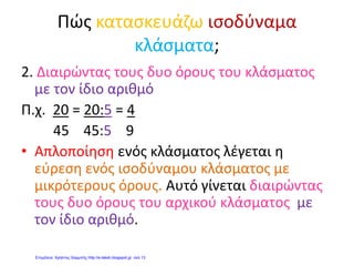 Λαμπριάδου Μαρία
ΜΑΘΗΜΑΤΙΚΑ 3
ΟΝΟΜΑ: …………………………. ΗΜΕΡΟΜΗΝΙΑ: ……………….
1. Φτιάχνω ισοδύναμα κλάσματα:
α) με πολλαπλασιασμό:

3
2
β) με διαίρεση:

100
20
2.Μεγαλώνω 4 φορές τα παρακάτω κλάσματα:

5
3

7
4
3.Μικραίνω 3 φορές τα παρακάτω κλάσματα:

12
9

20
15
4.Από τους 48 επιβάτες ενός λεωφορείου τα
6
4
ήταν άντρες και γυναίκες
και οι υπόλοιποι παιδιά. Πόσοι ήταν οι άντρες με τις γυναίκες και πόσα τα
παιδιά;
5.Συμπληρώνω τις ισότητες:
1
6
1
 2
2
1

6.Συμπληρώνω τις ισότητες:
306
5

12
7
4

624
8

 