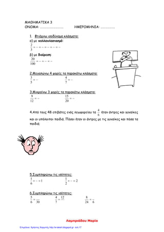 Βέρα Σαµαρέντση, verasamarentsi@yahoo.gr
Επιµόρφωσης Β΄ Επιπέδου στις ΤΠΕ
1
∆Ι∆ΑΚΤΙΚΟ ΣΕΝΑΡΙΟ ΣΤΑ ΜΑΘΗΜΑΤΙΚΑ
1. Τίτλος
«Ισοδύναµα κλάσµατα»
2. Εµπλεκόµενες γνωστικές περιοχές
Το σενάριο µπορεί να αξιοποιηθεί από τους µαθητές της Γ΄ δηµοτικού και εντάσσεται στις
γνωστικές περιοχές των µαθηµατικών, της αισθητικής αγωγής και των Τ.Π.Ε.
Επιπλέον το θέµα που διαπραγµατεύεται το παρόν σενάριο είναι απόλυτα συµβατό µε το
Α.Π.Σ. και ∆.Ε.Π.Π.Σ. των Μαθηµατικών της οµώνυµης τάξης. Ο κεντρικός άξονας του σεναρίου
αφορά τη γνωστική περιοχή των Μαθηµατικών, τη απόκτηση µαθηµατικών γνώσεων και
ικανοτήτων, την άσκηση στη µεθοδική σκέψη, τις λογικές διεργασίες και την καλλιέργεια της
µαθηµατικής γλώσσας, ως µέσου επικοινωνίας.
3. Γνώσεις και πρότερες ιδέες ή αντιλήψεις των µαθητών
Οι µαθητές έχουν µάθει να εργάζονται οµαδοσυνεργατικά. Έχουν εξοικειωθεί µε το
περιβάλλον του συγκεκριµένου εκπαιδευτικού λογισµικού.
Οι µαθητές έχουν εισαχθεί στην έννοια του κλάσµατος, των κλασµατικών µονάδων και των
απλών κλασµατικών αριθµών. Οι δραστηριότητες στις οποίες θα εµπλακούν ενισχύουν την
αποσαφήνιση, τη βαθύτερη κατανόηση και την οικοδόµηση της έννοιας των κλασµάτων µέσω της
διαδικασίας οπτικοποίησης και πολλαπλής αναπαράστασης αυτών.
4. Σκοπός και στόχοι
ς προς το γνωστικό αντικείµενο
Γενικός στόχος: Οι µαθητές να είναι ικανοί να αναγνωρίζουν την ισοδυναµία των
κλασµάτων µέσα από καταστάσεις της καθηµερινής τους ζωής.
ς προς τη χρήση των νέων τεχνολογιών
• Να αξιοποιούν λογισµικά περιβάλλοντα προκειµένου να αντλούν στοιχεία και
αποτελέσµατα ώστε να πετύχουν τους προτεινόµενους µαθησιακούς στόχους.
ς προς τη µαθησιακή διαδικασία
• Να κινητοποιήσουν τη δηµιουργική τους σκέψη και την κριτική τους ικανότητα
• Να αναπτύξουν δεξιότητες συνεργασίας και επικοινωνίας
• Να µπορούν να διερευνούν ένα σύνολο δεδοµένων και να ανιχνεύουν σχέσεις µεταξύ
τους προκειµένου να εκτιµήσουν, προβλέψουν και διατυπώσουν λογικές υποθέσεις..
 