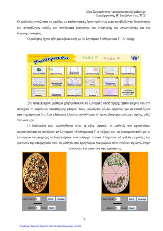 Βέρα Σαµαρέντση, verasamarentsi@yahoo.gr
Επιµόρφωσης Β΄ Επιπέδου στις ΤΠΕ
7
Εκπαιδευτικό Λογισµικό
Revelation Natural Art
2o ΦΥΛΛΟ ΕΡΓΑΣΙΑΣ
Μαθηµατικά
Ενότητα 4: Κεφ. 25
«Ισοδύναµα Κλάσµατα»
∆ηµοτικό
Γ΄ Τάξη
Οµάδα εργασίας 1 (ΖΑΧΑΡΟΠΛΑΣΤΕΣ)
Η οµάδα µας αποτελείται από 3 ζαχαροπλάστες που συµµετέχουν σε ένα διαγωνισµό
δηµιουργίας της ωραιότερης τούρτας. Σκοπός µας είναι να φτιάξουµε 3 ίδιες τούρτες, τις οποίες θα
χωρίσουµε σε 2, 4 και 8 ίσα κοµµάτια.
Ανοίγουµε το Revelation natural art και χρησιµοποιώντας τα σχεδιαστικά του εργαλεία,
προσπαθούµε να σχεδιάσουµε τις 3 ίδιες τούρτες.
Ο πρώτος ζαχαροπλάστης χρησιµοποιώντας τα σχεδιάζει και χωρίζει την τούρτα
του σε 2 ίσα κοµµάτια.
Ο δεύτερος χωρίζει την τούρτα του σε 4 ίσα κοµµάτια και ο τρίτος σε 8.
Για να µην αδικηθεί κανένας από τους τρεις ζαχαροπλάστες πρέπει να στολίσουνε την ίδια
ποσότητα τούρτας.
Γνωρίζουµε ότι ο πρώτος ζαχαροπλάστης στόλισε 1 από 2 κοµµάτια της
τούρτας του.
Απαντήστε:
• Πόσα κοµµάτια τούρτας στόλισε ο δεύτερος ζαχαροπλάστης: _____
• Πόσα κοµµάτια τούρτας στόλισε ο τρίτος ζαχαροπλάστης: _____
Για να στολίσετε την τούρτα θα
χρησιµοποιήσετε κάποια κατηγορία
σχεδίων από αυτές που σας
προσφέρει το πρόγραµµά µας.
 