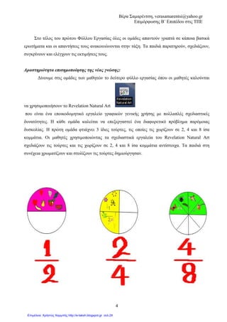 Βέρα Σαµαρέντση, verasamarentsi@yahoo.gr
Επιµόρφωσης Β΄ Επιπέδου στις ΤΠΕ
8
Εκπαιδευτικό Λογισµικό
Revelation Natural Art
2o ΦΥΛΛΟ ΕΡΓΑΣΙΑΣ
Μαθηµατικά
Ενότητα 4: Κεφ. 25
«Ισοδύναµα Κλάσµατα»
∆ηµοτικό
Γ΄ Τάξη
Οµάδα εργασίας 2
Η οµάδα µας αποτελείται από 3 παιδιά που αγοράζουν από το περίπτερο 3 σοκολάτες ίδιου
µεγέθους. Σκοπός µας είναι να δηµιουργήσουµε 3 σοκολάτες ίδιου µεγέθους, τις οποίες θα
χωρίσουµε σε 3, 6 και 9 ίσα κοµµάτια.
Ανοίγουµε το Revelation natural art και χρησιµοποιώντας τα σχεδιαστικά του εργαλεία,
προσπαθούµε να σχεδιάζουµε τις 3 ίδιες σοκολάτες.
Το πρώτο παιδί χρησιµοποιώντας τα σχεδιάζει και χωρίζει τη σοκολάτα του, µε
γεύση φράουλα σε 3 ίσα κοµµάτια.
Το δεύτερο χωρίζει τη σοκολάτα του, µε γεύση µπανάνα, σε 6 ίσα κοµµάτια και το τρίτο, µε γεύση
κεράσι σε 9.
Κάθε παιδί έφαγε ακριβώς την ίδια ποσότητα σοκολάτας.
Χρωµατίζουµε πόσα κοµµάτια σοκολάτας έφαγε κάθε παιδί, γνωρίζοντας ότι το
πρώτο παιδί έφαγε 1 από τα 3 κοµµάτια της σοκολάτας του.
Απαντήστε:
• Πόσα κοµµάτια σοκολάτας έφαγε το δεύτερο παιδί: _____
• Πόσα κοµµάτια σοκολάτας έφαγε το τρίτο παιδί: _____
Για να χρωµατίσετε κάθε κέικ θα
χρησιµοποιήσετε τα χρώµατα που
σας προσφέρει το πρόγραµµά µας.
 