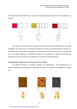 Βέρα Σαµαρέντση, verasamarentsi@yahoo.gr
Επιµόρφωσης Β΄ Επιπέδου στις ΤΠΕ
9
Εκπαιδευτικό Λογισµικό
Revelation Natural Art
2o ΦΥΛΛΟ ΕΡΓΑΣΙΑΣ
Μαθηµατικά
Ενότητα 4: Κεφ. 25
«Ισοδύναµα Κλάσµατα»
∆ηµοτικό
Γ΄ Τάξη
Οµάδα εργασίας 3
Η οµάδα µας αποτελείται από 3 συµµαθητές που ζητούν από τους γονείς τους να φτιάξουν τρία
ορθογώνια κέικ. Σκοπός µας είναι να δηµιουργήσουµε 3 κέικ ίδιου µεγέθους, τα οποία θα
χωρίσουµε σε 4, 8 και 12 ίσα κοµµάτια.
Ανοίγουµε το Revelation natural art και χρησιµοποιώντας τα σχεδιαστικά του εργαλεία,
προσπαθούµε να σχεδιάζουµε τα 3 ορθογώνια κέικ.
Ο πρώτος µαθητής χρησιµοποιώντας τα σχεδιάζει και χωρίζει το κέικ του σε
4 ίσα κοµµάτια.
Ο δεύτερος χωρίζει το κέικ του σε 8 ίσα κοµµάτια και ο τρίτος σε 12.
Κάθε µαθητής έφαγε ακριβώς την ίδια ποσότητα κέικ.
Χρωµατίζουµε πόσα κοµµάτια κέικ έφαγε κάθε µαθητής, γνωρίζοντας ότι ο
πρώτος έφαγε 3 από τα 4 κοµµάτια του κέικ του.
Απαντήστε:
• Πόσα κοµµάτια κέικ έφαγε ο δεύτερος µαθητής: _____
• Πόσα κοµµάτια σοκολάτας έφαγε ο τρίτος µαθητής: _____
Για να χρωµατίσετε κάθε κέικ θα
χρησιµοποιήσετε τα χρώµατα που
σας προσφέρει το πρόγραµµά µας.
 