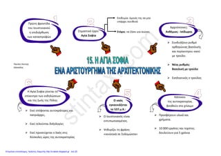 Μάθημα : 15ο
Η ΑΓΙΑ ΣΟΦΙΑ, ΕΝΑ ΑΡΙΣΤΟΥΡΓΗΜΑ ΑΡΧΙΤΕΚΤΟΝΙΚΗΣ
να χτίσει ό,τι καταστράφηκε με πρώτη προτεραιότητα την Αγία Σοφία
Μετά τη στάση του «νίκα» ο Ιουστινιανός θέλει :
να λυτρωθεί έτσι από τις οδυνηρές συνέπειες αυτής της αναταραχής
 Ο ρυθμός της είναι, συνδυασμός του ρυθμού της βασιλικής και του περίκεντρου, βασιλική με τρούλο (βυζαντινός)
 Οι αρχιτέκτονες πριν αρχίσουν το χτίσιμο, επισκέφτηκαν πολλές περιοχές και είδαν διάφορα κτίσματα, για να
πάρουν ιδέες για το δικό τους έργο
 Επιθυμία και εντολή του αυτοκράτορα ήταν να χτιστεί έτσι ώστε να μην υπάρχει στον κόσμο άλλος ναός όμοιός του
 Ο ναός κοσμήθηκε με ψηφιδωτά, τοιχογραφίες και χρωματιστά μάρμαρα από περιοχές από όλη την αυτοκρατορία
 Δέκα χιλιάδες εργάτες και εξαιρετικοί Φοίνικες κυρίως τεχνίτες εργάστηκαν για πέντε ολόκληρα χρόνια και χωρίς
διακοπή, για να ολοκληρώσουν τον επιβλητικό ναό
 Ο Ιουστινιανός τη μέρα των εγκαινίων εντυπωσιασμένος από το αποτέλεσμα είπε : «νενίκηκά σε Σολομώντα!»
537 μ.Χ.
Χτίζεται η Αγία Σοφία
(Στην Κωνσταντινούπολη)
Ανθέμιος – Ισίδωρος : οι δύο Έλληνες αρχιτέκτονες που
ξεχωρίζουν όχι μόνο για τις γνώσεις τους αλλά και για την
πρωτοτυπία των έργων τους αναλαμβάνουν το έργο αυτό
Μερικά από τα σπουδαία ψηφιδωτά του ναού είναι :
 παράσταση του μεγάλου Κων/νου, που προσφέρει
την πόλη στην Παναγία
 παράσταση του Ιουστινιανού, που προσφέρει στην
Παναγία την Αγία Σοφία

Από το ζωγραφικό διάκοσμο του ναού ξεχωρίζουν :
 Ο Παντοκράτορας στον τρούλο
 Η Πλατυτέρα στην κόγχη του ιερού
Τα περισσότερα καλύφθηκαν, όταν ο ναός έγινε τζαμί
Χαράλαμπος Δ. Δημόπουλος
 