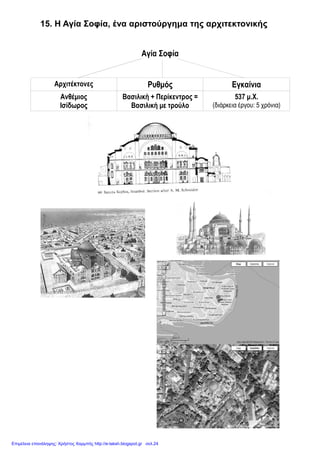 Eimet08
15. Η Αγία Σοφία, ένα αριστούργημα της αρχιτεκτονικής
1. Ποια ήταν η πρώτη φροντίδα του Ιουστινιανού μετά τη «στάση του
νίκα»;
Η πρώτη του φροντίδα ήταν να χτίσει ό, τι καταστράφηκε και να κάνη την
Πόλη ακόμα καλύτερη.
2. Ποιο ήταν το πιο σημαντικό από τα έργα του;
Το πιο σημαντικό από τα έργα του ήταν ο ναός της Αγίας Σοφίας.
3. Σε ποιον ανέθεσε το χτίσιμό της και ποια ήταν η επιθυμία του;
Ανέθεσε το χτίσιμό της σε δύο Έλληνες αρχιτέκτονες, τον Ανθέμιο και τον
Ισίδωρο. Επιθυμία και εντολή του ήταν ο ναός της Σοφίας του Θεού να
χτιστεί έτσι, ώστε να ζήσει αιώνες και όμοιός του να μην υπάρχει πουθενά.
4. Ποια ήταν η πρωτοτυπία των δυο αρχιτεκτόνων και ποιο αποτέλεσμα
είχε;
Οι δυο αρχιτέκτονες συνδύασαν το ρυθμό της ορθογώνιας βασιλικής και του
περίκεντρου ναού με τρούλο. Έτσι γεννήθηκε το σχέδιο της Αγίας Σοφίας και
ο νέος ρυθμός, η βασιλική με τρούλο, που υπάρχει μέχρι τις μέρες μας.
5. Τι ζήτησε από τους κατοίκους της Πόλης και της αυτοκρατορίας ο
Ιουστινιανός;
Ζήτησε από όσους επιθυμούσαν να προσφέρουν υλικά και χρήματα για το
χτίσιμο του ναού, γιατί ήθελε να τον νιώθουν δικό τους.
6. Τι χρειάστηκε για το χτίσιμο του ναού;
Πολύτιμα μάρμαρα και δυσεύρετα υλικά από κάθε γωνιά του κράτους
προσφέρθηκαν και μεταφέρθηκαν στην Πόλη. Δέκα χιλιάδες εργάτες και
διαλεχτοί τεχνίτες εργάστηκαν πέντε χρόνια χωρίς διακοπή, για να
ολοκληρώσουν το έργο.
7. Πότε έγιναν τα εγκαίνια του ναού και ποια ήταν η άποψη του
Ιουστινιανού γι’ αυτόν;
Τα εγκαίνια έγιναν το 537 μ. Χ. και ήταν όπως την είχε ονειρευτεί ο
δημιουργός της, η καλύτερη στον κόσμο. Ο Ιουστινιανός, εντυπωσιασμένος
από το ναό ψιθύρισε, «νενίκηκά σε Σολομώντα».
8. Ποια ήταν η χρήση του ναού στους αιώνες που πέρασαν;
Ο ναός στέγασε όλες τις δόξες και τις δοκιμασίες της Πόλης και της
αυτοκρατορίας. Εκεί στέφονταν οι αυτοκράτορες και οι πατριάρχες και
τελούνταν οι δοξολογίες των θριάμβων. Εκεί γίνονταν οι παρακλήσεις του
λαού στην Παναγία για τη σωτηρία της Πόλης, στις ώρες των κινδύνων που
την απειλούσαν.
 