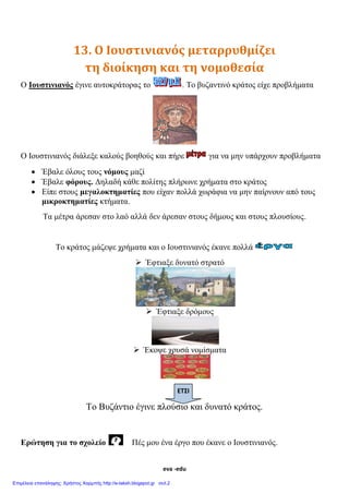 eva -edu
13. Ο Ιουστινιανός μεταρρυθμίζει
τη διοίκηση και τη νομοθεσία
Ο Ιουστινιανός έγινε αυτοκράτορας το . Το βυζαντινό κράτος είχε προβλήματα
Ο Ιουστινιανός διάλεξε καλούς βοηθούς και πήρε για να μην υπάρχουν προβλήματα
 Έβαλε όλους τους νόμους μαζί
 Έβαλε φόρους. Δηλαδή κάθε πολίτης πλήρωνε χρήματα στο κράτος
 Είπε στους μεγαλοκτηματίες που είχαν πολλά χωράφια να μην παίρνουν από τους
μικροκτηματίες κτήματα.
Τα μέτρα άρεσαν στο λαό αλλά δεν άρεσαν στους δήμους και στους πλουσίους.
Το κράτος μάζεψε χρήματα και ο Ιουστινιανός έκανε πολλά
 Έφτιαξε δυνατό στρατό
 Έφτιαξε δρόμους
 Έκοψε χρυσά νομίσματα
Το Βυζάντιο έγινε πλούσιο και δυνατό κράτος.
Ερώτηση για το σχολείο Πές μου ένα έργο που έκανε ο Ιουστινιανός.
ΕΤΣΙ
Θ Ε Ω Ρ Ι Α
Σχεδιαγράμματα μαθημάτων : eva-edu
 