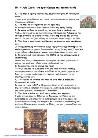 Διονύσης Λυμούρης
13ο
Δημ. Σχ. Αμαρουσίου Ε΄2 Παρασκευή, 25 – 1 – 2008
Ονομ/μο: …………………………………………………………………………………………………………………………………………………
ΕΠΑΝΑΛΗΨΗ Γ΄ ΕΝΟΤΗΤΑΣ
(Το Βυζαντινό κράτος, μια δύναμη που μεγαλώνει)
1. Θυμήσου όσα έμαθες στην Γ΄ ενότητα και συμπλήρωσε τα κενά στο παρακάτω κείμενο:
Ο Ιουστινιανός πήρε μέτρα για να αντιμετωπίσει τα ……………………….. και …………………... προβλήματα
της αυτοκρατορίας. Το όνειρό του ήταν να φτάσει το κράτος στα παλιά σύνορα της …………………………..
αυτοκρατορίας. Είχε κοντά του ………………….. συνεργάτες, που τον βοηθούσαν στο έργο του. Ο νομο-
μαθής ……………………………., ο λογοθέτης των οικονομικών ……………………………., οι στρατηγοί ………………..
και ……………………, οι αρχιτέκτονες ………………………. και …………………………. Πολύτιμος συμπαραστάτης
στάθηκε η γυναίκα του ……………………. Το 532 μ.Χ. αντιμετώπισε μια μεγάλη εξέγερση, την λεγόμενη
………………. ……… …………… Πέντε χρόνια αργότερα εγκαινίασε το ναό της ………… ………………., που έγι-
νε το κέντρο της …………………………. και …………………………….. ζωής του Βυζαντίου.
Πολέμησε τους ………………………… και τους ……………………..., διέλυσε τα κράτη τους και επέκτεινε τη βυ-
ζαντινή κυριαρχία σ’ όλη τη ……………………… θάλασσα.
2. Να υπογραμμίσεις τη σωστή απάντηση:
Α. Οι νέοι νόμοι, οι «Νεαρές» γράφτηκαν:
1. στα λατινικά 2. στα λατινικά και στα ελληνικά 3. στα ελληνικά
Β. Η Αγία Σοφία χτίστηκε με ρυθμό:
1. βασιλικής 2. βασιλικής με τρούλο 3. βυζαντινό
Γ. Μετά τη στάση του «νίκα», οι δήμοι:
1. διαλύθηκαν 2. έχασαν οριστικά τη δύναμή τους 3. αύξησαν την επιρροή τους
3. Βάλε Σ για τη σωστή πρόταση και Λ για τη λάθος:
(……..) Ο Ιουστινιανός φοβούμενος τους στασιαστές στη στάση του «νίκα», εγκατέλειψε την Κων/πολη.
(……..) Ο Ιουστινιανός έκλεισε τη φιλοσοφική σχολή της Αθήνας, που τη θεωρούσε στήριγμα της παλαιάς
θρησκείας.
(……..) Ο Ιουστινιανός ασχολήθηκε μόνο με αμυντικά έργα.
(……..) Ο Ιουστινιανός προστάτεψε τους μικροκαλλιεργητές και πήρε μέτρα κατά των «δυνατών».
(……..) Το όνειρο του Ιουστινιανού ήταν να επαναφέρει την αυτοκρατορία στα παλαιά της σύνορα.
4. Αντιστοίχισε τα μέτρα που πήρε ο Ιουστινιανός για να αντιμετωπίσει τα εσωτερικά και
εξωτερικά προβλήματα της αυτοκρατορίας.
 Φορολόγησε τους πολίτες ανάλογα με τα εισοδήματά τους.
 Επέβαλε δασμούς (φόρους) για τα εισαγόμενα προϊόντα.
Μέτρα για εσωτερικά
προβλήματα 
 Οργάνωσε το στρατό με βυζαντινούς στρατιώτες.
 Ασφάλισε τα σύνορα με σειρά από φρούρια.
 Κωδικοποίησε τους παλιούς νόμους και τους συμπλήρωσε
με νέους.
 Κατάργησε τα προνόμια των Δήμων.
Μέτρα για εξωτερικά
προβλήματα 
 Υπέγραψε συνθήκες με τους Πέρσες και τους βόρειους
γείτονες.
 Πολέμησε τους Βανδάλους και τους Γότθους.
 Απαγόρευσε στους μεγαλοκτηματίες να παίρνουν τα κτή-
ματα των μικροϊδιοκτητών για χρέη.
 