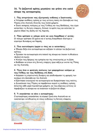 Διονύσης Λυμούρης
5. Βρες τα κοινά σημεία της Αγίας Σοφίας και του Παρθενώνα απαντώντας στις ερωτήσεις:
Αγία Σοφία Παρθενώνας
Πότε χτίστηκαν;
Ποιοι ήταν οι αρχιτέκτονες;
Πού ήταν αφιερωμένοι οι ναοί;
Ποιος είναι ο αρχιτεκτονικός ρυθμός
του κάθε ναού;
Σε ποια κατάσταση βρίσκονται σήμερα;
6. Λύσε το σταυρόλεξο. Το όνομα του ιστορικού των χρόνων του Ιουστινιανού θα σε βοη-
θήσει να το συμπληρώσεις.
1. Ο Ιουστινιανός κατάργησε τα … των Δήμων.
2. Σταμάτησε να λειτουργεί μετά τη «στάση του νίκα».
3. Ήταν ο Ιωάννης Καππαδόκης.
4. Το μυστικό της εκτροφής του ήρθε από την Κίνα.
5. Συγκράτησε τον Ιουστινιανό από την παραίτηση του θρόνου.
6. Ένας από τους Δήμους.
7. Αυτό το σύνθημα φώναζαν οι στασιαστές.
8. Το πιο θαυμαστό μέρος της Αγίας Σοφίας.
9. Έτσι λειτουργεί σήμερα η Αγία Σοφία.
4
2
9
5 8
3 7
1 6
Π Ρ Ο Κ Ο Π Ι Ο Σ
 