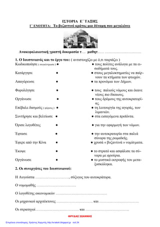 Διονύσης Λυμούρης
ΑΠΑΝΤΗΣΕΙΣ
1. Θυμήσου όσα έμαθες στην Γ΄ ενότητα και συμπλήρωσε τα κενά στο παρακάτω κείμενο:
Ο Ιουστινιανός πήρε μέτρα για να αντιμετωπίσει τα εσωτερικά και εξωτερικά προβλήματα της αυτο-
κρατορίας. Το όνειρό του ήταν να φτάσει το κράτος στα παλιά σύνορα της ρωμαϊκής αυτοκρατορίας.
Είχε κοντά του ικανούς συνεργάτες, που τον βοηθούσαν στο έργο του. Ο νομομαθής Τριβωνιανός, ο
λογοθέτης των οικονομικών Ιωάννης Καππαδόκης, οι στρατηγοί Βελισάριος και Ναρσής, οι αρχιτέκτο-
νες Ανθέμιος και Ισίδωρος. Πολύτιμος συμπαραστάτης στάθηκε η γυναίκα του και Θεοδώρα. Το 532
μ.Χ. αντιμετώπισε μια μεγάλη εξέγερση, την λεγόμενη στάση του νίκα. Πέντε χρόνια αργότερα εγκαι-
νίασε το ναό της Αγίας Σοφίας, που έγινε το κέντρο της θρησκευτικής και εθνικής (πολιτικής, κοινωνι-
κής) ζωής του Βυζαντίου.
Πολέμησε τους Γότθους και τους Βανδάλους, διέλυσε τα κράτη τους και επέκτεινε τη βυζαντινή κυρι-
αρχία σ’ όλη τη Μεσόγειο θάλασσα.
2. Να υπογραμμίσεις τη σωστή απάντηση:
Α. Οι νέοι νόμοι, οι «Νεαρές» γράφτηκαν:
1. στα λατινικά 2. στα λατινικά και στα ελληνικά 3. στα ελληνικά
Β. Η Αγία Σοφία χτίστηκε με ρυθμό:
1. βασιλικής 2. βασιλικής με τρούλο 3. βυζαντινό
Γ. Μετά τη στάση του «νίκα», οι δήμοι:
1. διαλύθηκαν 2. έχασαν οριστικά τη δύναμή τους 3. αύξησαν την επιρροή τους
3. Βάλε Σ για τη σωστή πρόταση και Λ για τη λάθος:
(Λ) Ο Ιουστινιανός φοβούμενος τους στασιαστές στη στάση του «νίκα»,
εγκατέλειψε την Κων/πολη.
(Σ) Ο Ιουστινιανός έκλεισε τη φιλοσοφική σχολή της Αθήνας, που τη θεωρούσε
στήριγμα της παλαιάς θρησκείας.
(Λ) Ο Ιουστινιανός ασχολήθηκε μόνο με αμυντικά έργα.
(Σ) Ο Ιουστινιανός προστάτεψε τους μικροκαλλιεργητές και πήρε μέτρα κατά
των «δυνατών».
(Σ) Το όνειρο του Ιουστινιανού ήταν να επαναφέρει την αυτοκρατορία στα παλαιά
της σύνορα.
4. Αντιστοίχισε τα μέτρα που πήρε ο Ιουστινιανός για να αντιμετωπίσει τα εσωτερικά και
εξωτερικά προβλήματα της αυτοκρατορίας.
 Φορολόγησε τους πολίτες ανάλογα με τα εισοδήματά τους.
 Επέβαλε δασμούς (φόρους) για τα εισαγόμενα προϊόντα.
Μέτρα για εσωτερικά
προβλήματα 
 Οργάνωσε το στρατό με βυζαντινούς στρατιώτες.
 Ασφάλισε τα σύνορα με σειρά από φρούρια.
 Κωδικοποίησε τους παλιούς νόμους και τους συμπλήρωσε
με νέους.
 Κατάργησε τα προνόμια των Δήμων.
Μέτρα για εξωτερικά
προβλήματα 
 Υπέγραψε συνθήκες με τους Πέρσες και τους βόρειους
γείτονες.
 Πολέμησε τους Βανδάλους και τους Γότθους.
 Απαγόρευσε στους μεγαλοκτηματίες να παίρνουν τα κτή-
ματα των μικροϊδιοκτητών για χρέη.
 