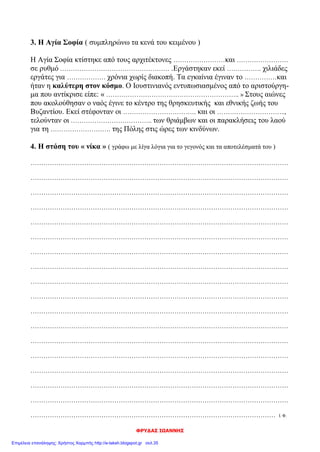 Διονύσης Λυμούρης
5. Βρες τα κοινά σημεία της Αγίας Σοφίας και του Παρθενώνα απαντώντας στις ερωτήσεις:
Αγία Σοφία Παρθενώνας
Πότε χτίστηκαν;
532 – 537 μ.Χ.
447 – 432 π.Χ.
Ποιοι ήταν οι αρχιτέκτονες; Ανθέμιος και Ισίδωρος Ικτίνος και Καλλικράτης
Πού ήταν αφιερωμένοι οι ναοί; στη Σοφία του Θεού
στην Αθηνά, θεά της σο-
φίας
Ποιος είναι ο αρχιτεκτονικός ρυθμός
του κάθε ναού;
Βασιλική με τρούλο
Δωρικός με στοιχεία από
ιωνικό ρυθμό
Σε ποια κατάσταση βρίσκονται σήμερα; μουσείο αρχ/κό μνημείο
6. Λύσε το σταυρόλεξο. Το όνομα του ιστορικού των χρόνων του Ιουστινιανού θα σε βοη-
θήσει να το συμπληρώσεις.
1. Ο Ιουστινιανός κατάργησε τα … των Δήμων.
2. Σταμάτησε να λειτουργεί μετά τη «στάση του νίκα».
3. Ήταν ο Ιωάννης Καππαδόκης.
4. Το μυστικό της εκτροφής του ήρθε από την Κίνα.
5. Συγκράτησε τον Ιουστινιανό από την παραίτηση του θρόνου.
6. Ένας από τους Δήμους.
7. Αυτό το σύνθημα φώναζαν οι στασιαστές.
8. Το πιο θαυμαστό μέρος της Αγίας Σοφίας.
9. Έτσι λειτουργεί σήμερα η Αγία Σοφία.
4
Μ
2 Ε
Ι Τ
Π Α 9
Π Ξ 5 8 Μ
Ο 3 Ο Θ 7 Τ Ο
1 Δ Λ Σ Ε 6 Ν Ρ Υ
Π Ρ Ο Κ Ο Π Ι Ο Σ
Ρ Ο Γ Ω Δ Ρ Κ Υ Ε
Ο Μ Ο Λ Ω Α Α Λ Ι
Ν Ο Θ Η Ρ Σ Ο Ο
Ο Σ Ε Κ Α Ι Σ
Μ Τ Α Ν
Ι Η Σ Ο
Α Σ Ι
 