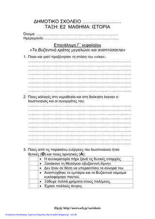 Κορτσαλιουδάκη Κατερίνα
Διαγώνισμα στην Ιστορία (κεφ 13 – 16)
Ονοματεπώνυμο: ____________________________________
1. Συμπληρώνω τα κενά:
Το 527 μ.Χ αυτοκράτορας του Βυζαντίου έγινε ο _____________. Αφού
αντιμετώπισε σοβαρά προβλήματα, βρήκε ________ συνεργάτες και πήρε μέτρα για
την καλή ________ του κράτους και τη _________ των συνόρων. Επίσης
___________ τους παλιούς ρωμαϊκούς νόμους, τους έγραψε στα ___________,
κατάργησε τα __________ των __________ , έβαλε ___________ στους πολίτες
ανάλογα με το πόσα χρήματα είχαν και όρισε τους __________ για να ελέγχουν αν
τηρούνται οι νόμοι. Όλες αυτές οι μ____________ ικανοποίησαν τους
περισσότερους πολίτες.
Το 532 μ. Χ κατά τη διάρκεια ________ ξέσπασαν ταραχές στον _________
ανάμεσα στους _________ και τους __________. Τελικά οι δυο ομάδες ενώθηκαν
και φώναξαν υβριστικά συνθήματα εναντίον του __________ και του ___________.
Οι στασιαστές ξεχύθηκαν στην __________. Λίγο αργότερα όλο αυτό κατέληξε σε
μια μεγάλη αιματοχυσία, έτσι στη στάση του _______ δεν νίκησε κανείς.
2. Βάζω Σ για τα σωστά και Λ για τα Λάθος:
 Ο Ανθέμιος και ο Υπάτιος έχτισαν την Αγιά Σοφιά.
 Η Βασιλική με τρούλο είναι ο ρυθμός της Αγιάς Σοφιάς.
 Η Αγιά Σοφιά εγκαινιάστηκε το 537 μ. Χ.
 Ο Βελισάριος και ο Ναρσής αναδείχτηκαν σπουδαίοι στρατηγοί.
 Η εκτροφή μεταξοσκώληκα ξεκίνησε από το Βυζάντιο.
 Οι Δήμοι δυσαρεστήθηκαν με τα μέτρα που πήρε ο Ιουστινιανός.
 Η στάση του νίκα ήταν μια επιτυχής επανάσταση.
 Ο Τριβωνιανός ήταν νομοθέτης.
3. Η ακροστιχίδα του Ιουστινιανού.
Ι _ _ _ _ _ _ _ Αρχιτέκτονας της Αγιάς Σοφιάς.
Ο _ _ _ _ _ _ Και σε αυτόν ανέθεσαν το χτίσιμο της Αγιάς Σοφιάς (αιτ. αντιστρ)
Υ _ _ _ _ _ Ήθελαν αυτόν για αυτοκράτορα οι στασιαστές.
Σ _ _ _ _ _ _ _ _ Μεγαλοπρεπής ναός που ήθελε να ξεπεράσει ο Ιουστινιανός.
Τ_ _ _ _ _ _ _ _ _ _ Μεγάλος νομοθέτης.
Ι _ _ _ _ _ _ Λεγόταν ο Καππαδόκης.
Ν _ _ _ _ _ Μεγάλος στρατηγός.
Ι _ _ _ _ _ _ _ _ _ _ _ Αυτοκράτορας του Βυζαντίου.
 