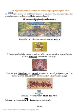 eva -edu
14. Οι Δήμοι αναστατώνουν την πρωτεύουσα με τη «στάση του νίκα»
Το στους αγώνες του ιππόδρομου άρχισαν να μαλώνουν πολύ και να φωνάζουν τον
αυτοκράτορα να φύγει 2 Δήμοι οι Πράσινοι και οι Βενετοί.
Και ήθελαν να κάνουν αυτοκράτορα τον Υπάτιο
Ο Ιουστινιανός ήθελε να φύγει από την πόλη και να μην είναι αυτοκράτορας
αλλά η Θεοδώρα του είπε να μην φύγει.
Οι στρατηγοί Βελισάριος και Ναρσής σκότωσαν πολλούς ανθρώπους και έτσι
κατάφεραν να σταματήσουν τον κόσμο που μάλωνε και φώναζε
Κανένας δεν κέρδισε στη στάση του νίκα
Ερώτηση για το σχολείο Τι φώναζαν οι στασιαστές;
ΕΤΣΙ
 