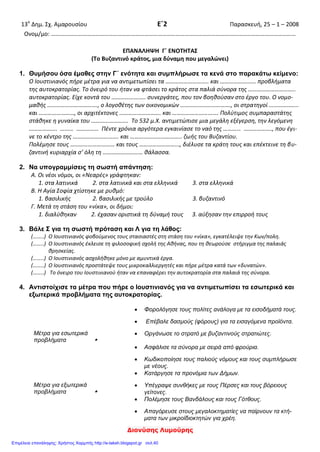 Ιωακειμίδης Παύλος
ΔΗΜΟΤΙΚΟ ΣΧΟΛΕΙΟ ΜΑΥΡΟΔΕΝΔΡΙΟΥ Ε` ΤΑΞΗ
ΕΠΑΝΑΛΗΠΤΙΚΟ ΚΡΙΤΗΡΙΟ ΑΞΙΟΛΟΓΗΣΗΣ
ΣΤΗΝ ΙΣΤΟΡΙΑ (ενότητες 14-16) 21 – 1 – 2013
ΟΝΟΜΑ : ________________________________________________
1. Συμπληρώνω τα κενά με τις κατάλληλες λέξεις :
Οι μεταρρυθμίσεις του Ιουστινιανού έβαλαν τάξη στο κράτος και βελτίωσαν
τα οικονομικά, αλλά ενόχλησαν τους _____________________________ . Το Γενάρη
του 532 μ.Χ ξέσπασαν ταραχές στον _______________ ανάμεσα στους οπαδούς των
_____________ και των ______________.
Οι αντιμαχόμενες πλευρές ενώθηκαν και κραύγαζαν υβριστικά συνθήματα
κατά του ίδιου του ________________. Οι ταραχές πυρπόλησαν πολλά κτίρια την
________________ , φωνάζοντας _______-_______. Οι στασιαστές μετέφεραν στον
ιππόδρομο τον _____________ και τον ανακήρυξαν αυτοκράτορα. Ο Ιουστινιανός
σκέφτηκε να παραιτηθεί, αλλά τον συγκράτησαν οι συνεργάτες του και η
__________________. Τότε ο Ιουστινιανός διέταξε τους στρατηγούς __________ και
__________ να καταπνίξουν τη στάση. Το αποτέλεσμα ήταν φρικτό :
______________ χιλιάδες έχασαν τη ζωή τους.
Πρώτη φροντίδα του αυτοκράτορα μετά τη στάση του Νίκα, ήταν να
ξαναχτίσει την Αγία Σοφία. Ανέθεσε το χτίσιμό της σε δυο Έλληνες αρχιτέκτονες τον
_____________ και τον_______________ .Οι δύο αρχιτέκτονες συνδύασαν 2
παλαιότερους ρυθμούς κι έτσι γεννήθηκε το σχέδιο της Αγίας Σοφίας κι ένας νέος
ρυθμός, η ____________________________. Η Αγία Σοφία εγκαινιάσθηκε το
________μ.Χ και ήταν όπως την ονειρεύτηκε ο δημιουργός της, η καλύτερη στον
κόσμο.
Μετά την τακτοποίηση των εσωτερικών προβλημάτων ο Ιουστινιανός
στράφηκε στην αντιμετώπιση των εξωτερικών κινδύνων. Γι` αυτό υπέγραψε
____________ με τους γείτονες λαούς της Ανατολής και έκανε σκληρούς πολέμους
με τους _____________ και τους Βανδάλους στις δυτικές επαρχίες.
 