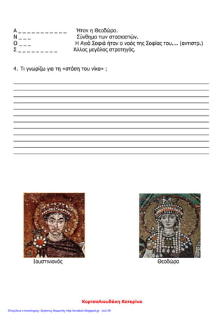 Γκουτσίδης Αντώνιος
ΕΠΑΝΑΛΗΠΤΙΚΟ ΙΣΤΟΡΙΑΣ ΚΕΦΑΛΑΙΑ 13 – 16
ΟΝΟΜΑΤΕΠΩΝΥΜΟ: ________________________________________________
1. Να βάλεις τα παρακάτω γεγονότα στη σωστή τους θέση:
1. Χτίζεται η Αγία Σοφία
2. Ο Ιουστινιανός γίνεται αυτοκράτορας
3. Η αυτοκρατορία χωρίζεται
4. Η στάση του «νίκα»
2. Γράψε τη λέξη «ΣΩΣΤΟ» δίπλα από κάθε σωστή πρόταση ή τη λέξη «ΛΑ-
ΘΟΣ» δίπλα από κάθε λανθασμένη:
Α) Ο αυτοκράτορας Ιουστινιανός κατάργησε τα προνόμια των Δήμων. ________
Β) Το όνειρο του Ιουστινιανού ήταν να φτάσει τη βυζαντινή αυτοκρατορία στα παλιά
σύνορα της ρωμαϊκής. ________
Γ) Η στάση του «νίκα» ξεκίνησε αρχικά από τους οπαδούς των Βένετων και των
Κόκκινων. ________
Δ) Ο ναός της Αγίας Σοφίας χτίστηκε στο ρυθμό της βασιλικής. ________
Ε) Ο Ιουστινιανός έδωσε χρήματα στους Γότθους και στους Βάνδαλους και πολέμησε
τους Πέρσες στην ανατολή. ________
3. Συμπλήρωσε τα κενά των παρακάτω προτάσεων με τις κατάλληλες λέξεις:
Α) Στη στάση του «νίκα» οι στασιαστές ανακήρυξαν αυτοκράτορα έναν αξιωματούχο
του παλατιού, τον ____________.
Β) Ο αυτοκράτορας Ιουστινιανός θα εγκατέλειπε τη θέση του, αν δεν τον συγκρατού-
σε η αυτοκράτειρα ____________ και οι ____________ του.
Γ) Οι δύο αρχιτέκτονες του Ιουστινιανού, για το χτίσιμο της Αγίας Σοφίας, συνδύα-
σαν το ρυθμό της ορθογώνιας ____________ και του ____________ ναού με τρούλο.
Έτσι γεννήθηκε ο νέος ρυθμός, η ____________ με ____________. Εργάστηκαν
____________ ____________ εργάτες και διαλεχτοί τεχνίτες για ____________
χρόνια χωρίς διακοπή για να ολοκληρώσουν το έργο.
395 μ. Χ. 532 μ. Χ.
527 μ. Χ. 537 μ. Χ.
 