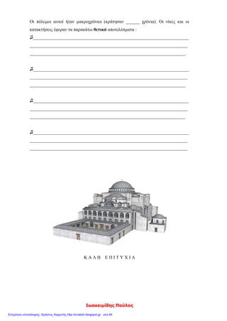 ΣΑΠΟΥΡΙΔΗΣ ΠΑΥΛΟΣ
Ονοματεπώνυμο: ______________________________
1) Συμπλήρωσε τη λέξη που πρέπει:
Τον 6ο αιώνα δεσπόζει στην ιστορία του Βυζαντίου ο αυτοκράτορας _____________.
Σπάνια ενεργητικότητα και αντοχή χαρακτήριζαν τον _______________. Μία από
τις ικανότητές του ήταν να διαλέγει τους κατάλληλους συνεργάτες για κάθε τομέα.
Οι σπουδαιότεροι απ’ αυτούς ήταν οι πολιτικοί του σύμβουλοι _____________ και
_______________ και οι στρατηγοί _______________ και ________________. Στό-
χος της εξωτερικής πολιτικής του _________________ ήταν να ανακτήσει τα χαμένα
εδάφη της ___________________ αυτοκρατορίας. Στο εσωτερικό οι προσπάθειές του
_________________ στράφηκαν στην οργάνωση του κράτους και ιδιαίτερα στη
________________ και στη ___________________.
2) Υπογραμμίζω τη σωστή απάντηση:
Α. Οι νέοι νόμοι του Ιουστινιανού γράφτηκαν:
1. στα λατινικά 2. στα λατινικά και στα ελληνικά 3. στα ελληνικά
Β. Η Αγία Σοφία χτίστηκε με ρυθμό:
1. βασιλικής 2. βασιλικής με τρούλο 3. βυζαντινό
Γ. Οι στασιαστές ανακήρυξαν αυτοκράτορα:
1. τον Υπάτιο 2. τον Ιουλιανό 3. το Βελισάριο
3) Βάζω μπροστά στο τετραγωνάκι Σ για τη σωστή πρόταση και Λ για τη λάθος:
Ο Ιουστινιανός φοβούμενος τους στασιαστές στη στάση του «νίκα», εγκατέλειψε
την Κωνσταντινούπολη.
Ο Ιουστινιανός έκλεισε τη φιλοσοφική σχολή της Αθήνας, που τη θεωρούσε στή-
ριγμα της παλαιάς θρησκείας.
Ο Ιουστινιανός ασχολήθηκε μόνο με αμυντικά έργα.
Ο Ιουστινιανός προστάτεψε τους μικροκαλλιεργητές και πήρε μέτρα κατά των
δυνατών.
4) Αντιστοιχίζω:
α) Καππαδόκης ● ●1) στρατηγός
β) Τριβωνιανός ● ●2) νομομαθής
γ) Θεοδώρα ● ●3) οικονομολόγος
δ) Ναρσής ● ●4) αυτοκράτειρα
5) Υπογραμμίζω τη σωστή απάντηση:
Α. Έχτισαν την Αγία Σοφία:
1. ο Ικτίνος και ο Καλλικράτης 2. ο Ανθέμιος και ο Ισίδωρος
Β. Συγκράτησε τον Ιουστινιανό και του έδωσε θάρρος να αντιμετωπίσει τους στασια-
στές :
 