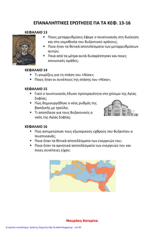 ΣΑΠΟΥΡΙΔΗΣ ΠΑΥΛΟΣ
1. η αυτοκράτειρα Θεοδώρα 2. ο Τριβωνιανός 3. ο Ναρσής
Γ. Ο Ιουστινιανός για να εξασφαλίσει τα ανατολικά σύνορα έδωσε στους Πέρσες:
1. εδάφη 2. χρήματα 3. όπλα
6) Βάζω μπροστά στο τετραγωνάκι Θ για τα θετικά αποτελέσματα και Α για τα αρνη-
τικά:
Οι κατακτητικοί πόλεμοι του Ιουστινιανού ήταν δαπανηροί.
Οι πόλεμοι στη Δύση απογύμνωσαν τα ανατολικά και βόρεια σύνορα της αυτο-
κρατορίας.
Με τους κατακτητικούς πολέμους η αυτοκρατορία έχασε πολλούς άνδρες.
Με του πολέμους η βυζαντινή αυτοκρατορία κυριάρχησε στη Μεσόγειο,
αναπτύχθηκε το εμπόριο και το βυζαντινό νόμισμα κυκλοφόρησε παντού.
6) Τι ξέρω για τη στάση του «νίκα»:
_________________________________________________________________________
_________________________________________________________________________
_________________________________________________________________________
_________________________________________________________________________
_________________________________________________________________________
_________________________________________________________________________
_________________________________________________________________________
_________________________________________________________________________
_________________________________________________________________________
 