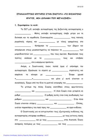 ΕΠΑΝΑΛΗΠΤΙΚΕΣ ΕΡΩΤΗΣΕΙΣ ΙΣΤΟΡΙΑΣ Κ.13-16
1. Ποια μέτρα πήρε ο Ιουστινιανός για την καλή λειτουργία του κράτους και την άμυνα των συνόρων;
2. Ποια σημαντικά έργα έκανε ο Ιουστινιανός;
3. Ποιο ήταν το όνειρο του Ιουστινιανού;
4. Ο βυζαντινός λαός ήταν ευχαριστημένος με τις μεταρρυθμίσεις του Ιουστινιανού;
5. Ποια η «σκιερή σελίδα» του Ιουστινιανού;
6. Ποιοι ήταν οι συνεργάτες του Ιουστινιανού;
7. Τι γνωρίζεις για τη «στάση του νίκα»;(περιληπτικά ό,τι ξέρεις)
8. Τι γνωρίζεις για το χτίσιμο της Αγίας Σοφίας;(πότε; Ποιοι αρχιτέκτονες; Με ποιο ρυθμό χτίστηκε; Τι
είπε ο Ιουστινιανός; Τι έλεγε η επιγραφή στην κρήνη;)
9. Ποιους μύθους ξέρεις για το χτίσιμο της Αγίας Σοφίας;(μέλισσας-ασπροντυμένου κυρίου)
10. Πώς αντιμετώπισε τους εξωτερικούς κινδύνους ο Ιουστινιανός;
11. Ποια ήταν τα θετικά αποτελέσματα των νικών και των κατακτήσεων των Βυζαντινών;
12. Ποια ήταν τα αρνητικά αποτελέσματα των νικών και των κατακτήσεων των Βυζαντινών;
13. Τι έκανε ο Ιουστινιανός στη διάρκεια της βασιλείας του;
14. Πώς κρίνετε την απόφαση καταστολής της επανάστασης του «Νίκα» με την επέμβαση του στρατού;
Έπραξε σωστά ο Ιουστινιανός; Από ποιον επηρεάστηκε; Τι θα έκανες αν ήσουν εσύ ο
Ιουστινιανός;(δικαιολόγησε τις απαντήσεις σου)
15. Πώς κρίνετε την ενέργεια του Ιουστινιανού να κλείσει τη φιλοσοφική σχολή της Αθήνας;
ΑΝΘΙΜΟΥ ΣΟΦΙΑ
 