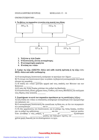 zeleni
Ονομ/μο: …………………………………………………………………………………………………………………………………………………
ΕΠΑΝΑΛΗΨΗ Γ΄ ΕΝΟΤΗΤΑΣ
(Το Βυζαντινό κράτος, μια δύναμη που μεγαλώνει)
1. Θυμήσου όσα έμαθες στην Γ΄ ενότητα και συμπλήρωσε τα κενά στο παρακάτω κείμενο:
Ο Ιουστινιανός πήρε μέτρα για να αντιμετωπίσει τα ……………………….. και …………………... προβλήματα
της αυτοκρατορίας. Το όνειρό του ήταν να φτάσει το κράτος στα παλιά σύνορα της …………………………..
αυτοκρατορίας. Είχε κοντά του ………………….. συνεργάτες, που τον βοηθούσαν στο έργο του. Ο νομο-
μαθής ……………………………., ο λογοθέτης των οικονομικών ……………………………., οι στρατηγοί ………………..
και ……………………, οι αρχιτέκτονες ………………………. και …………………………. Πολύτιμος συμπαραστάτης
στάθηκε η γυναίκα του ……………………. Το 532 μ.Χ. αντιμετώπισε μια μεγάλη εξέγερση, την λεγόμενη
………………. ……… …………… Πέντε χρόνια αργότερα εγκαινίασε το ναό της ………… ………………., που έγι-
νε το κέντρο της …………………………. και …………………………….. ζωής του Βυζαντίου.
Πολέμησε τους ………………………… και τους ……………………..., διέλυσε τα κράτη τους και επέκτεινε τη βυ-
ζαντινή κυριαρχία σ’ όλη τη ……………………… θάλασσα.
2. Να υπογραμμίσεις τη σωστή απάντηση:
Α. Οι νέοι νόμοι, οι «Νεαρές» γράφτηκαν:
1. στα λατινικά 2. στα λατινικά και στα ελληνικά 3. στα ελληνικά
Β. Η Αγία Σοφία χτίστηκε με ρυθμό:
1. βασιλικής 2. βασιλικής με τρούλο 3. βυζαντινό
Γ. Μετά τη στάση του «νίκα», οι δήμοι:
1. διαλύθηκαν 2. έχασαν οριστικά τη δύναμή τους 3. αύξησαν την επιρροή τους
3. Βάλε Σ για τη σωστή πρόταση και Λ για τη λάθος:
(……..) Ο Ιουστινιανός φοβούμενος τους στασιαστές στη στάση του «νίκα», εγκατέλειψε την Κων/πολη.
(……..) Ο Ιουστινιανός έκλεισε τη φιλοσοφική σχολή της Αθήνας, που τη θεωρούσε στήριγμα της παλαιάς
θρησκείας.
(……..) Ο Ιουστινιανός ασχολήθηκε μόνο με αμυντικά έργα.
(……..) Ο Ιουστινιανός προστάτεψε τους μικροκαλλιεργητές και πήρε μέτρα κατά των «δυνατών».
(……..) Το όνειρο του Ιουστινιανού ήταν να επαναφέρει την αυτοκρατορία στα παλαιά της σύνορα.
4. Αντιστοίχισε τα μέτρα που πήρε ο Ιουστινιανός για να αντιμετωπίσει τα εσωτερικά και εξωτερικά
προβλήματα της αυτοκρατορίας.
 Φορολόγησε τους πολίτες ανάλογα με τα εισοδήματά τους.
 Επέβαλε δασμούς (φόρους) για τα εισαγόμενα προϊόντα.
Μέτρα για εσωτερικά
προβλήματα 
 Οργάνωσε το στρατό με βυζαντινούς στρατιώτες.
 Ασφάλισε τα σύνορα με σειρά από φρούρια.
 Κωδικοποίησε τους παλιούς νόμους και τους συμπλήρωσε με
νέους.
 Κατάργησε τα προνόμια των Δήμων.
Μέτρα για εξωτερικά
προβλήματα 
 Υπέγραψε συνθήκες με τους Πέρσες και τους βόρειους γείτο-
νες.
 Πολέμησε τους Βανδάλους και τους Γότθους.
 Απαγόρευσε στους μεγαλοκτηματίες να παίρνουν τα κτήματα
των μικροϊδιοκτητών για χρέη.
 