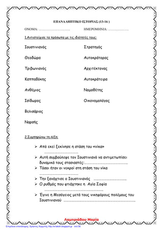 zeleni
ΑΠΑΝΤΗΣΕΙΣ
1. Θυμήσου όσα έμαθες στην Γ΄ ενότητα και συμπλήρωσε τα κενά στο παρακάτω κείμενο:
Ο Ιουστινιανός πήρε μέτρα για να αντιμετωπίσει τα εσωτερικά και εξωτερικά προβλήματα της αυτο-
κρατορίας. Το όνειρό του ήταν να φτάσει το κράτος στα παλιά σύνορα της ρωμαϊκής αυτοκρατορίας.
Είχε κοντά του ικανούς συνεργάτες, που τον βοηθούσαν στο έργο του. Ο νομομαθής Τριβωνιανός, ο
λογοθέτης των οικονομικών Ιωάννης Καππαδόκης, οι στρατηγοί Βελισάριος και Ναρσής, οι αρχιτέκτο-
νες Ανθέμιος και Ισίδωρος. Πολύτιμος συμπαραστάτης στάθηκε η γυναίκα του και Θεοδώρα. Το 532
μ.Χ. αντιμετώπισε μια μεγάλη εξέγερση, την λεγόμενη στάση του νίκα. Πέντε χρόνια αργότερα εγκαι-
νίασε το ναό της Αγίας Σοφίας, που έγινε το κέντρο της θρησκευτικής και εθνικής (πολιτικής, κοινωνι-
κής) ζωής του Βυζαντίου.
Πολέμησε τους Γότθους και τους Βανδάλους, διέλυσε τα κράτη τους και επέκτεινε τη βυζαντινή κυρι-
αρχία σ’ όλη τη Μεσόγειο θάλασσα.
2. Να υπογραμμίσεις τη σωστή απάντηση:
Α. Οι νέοι νόμοι, οι «Νεαρές» γράφτηκαν:
1. στα λατινικά 2. στα λατινικά και στα ελληνικά 3. στα ελληνικά
Β. Η Αγία Σοφία χτίστηκε με ρυθμό:
1. βασιλικής 2. βασιλικής με τρούλο 3. βυζαντινό
Γ. Μετά τη στάση του «νίκα», οι δήμοι:
1. διαλύθηκαν 2. έχασαν οριστικά τη δύναμή τους 3. αύξησαν την επιρροή τους
3. Βάλε Σ για τη σωστή πρόταση και Λ για τη λάθος:
(Λ) Ο Ιουστινιανός φοβούμενος τους στασιαστές στη στάση του «νίκα»,
εγκατέλειψε την Κων/πολη.
(Σ) Ο Ιουστινιανός έκλεισε τη φιλοσοφική σχολή της Αθήνας, που τη θεωρούσε
στήριγμα της παλαιάς θρησκείας.
(Λ) Ο Ιουστινιανός ασχολήθηκε μόνο με αμυντικά έργα.
(Σ) Ο Ιουστινιανός προστάτεψε τους μικροκαλλιεργητές και πήρε μέτρα κατά
των «δυνατών».
(Σ) Το όνειρο του Ιουστινιανού ήταν να επαναφέρει την αυτοκρατορία στα παλαιά
της σύνορα.
4. Αντιστοίχισε τα μέτρα που πήρε ο Ιουστινιανός για να αντιμετωπίσει τα εσωτερικά και
εξωτερικά προβλήματα της αυτοκρατορίας.
 Φορολόγησε τους πολίτες ανάλογα με τα εισοδήματά τους.
 Επέβαλε δασμούς (φόρους) για τα εισαγόμενα προϊόντα.
Μέτρα για εσωτερικά
προβλήματα 
 Οργάνωσε το στρατό με βυζαντινούς στρατιώτες.
 Ασφάλισε τα σύνορα με σειρά από φρούρια.
 Κωδικοποίησε τους παλιούς νόμους και τους συμπλήρωσε
με νέους.
 Κατάργησε τα προνόμια των Δήμων.
Μέτρα για εξωτερικά
προβλήματα 
 Υπέγραψε συνθήκες με τους Πέρσες και τους βόρειους
γείτονες.
 Πολέμησε τους Βανδάλους και τους Γότθους.
 Απαγόρευσε στους μεγαλοκτηματίες να παίρνουν τα κτή-
ματα των μικροϊδιοκτητών για χρέη.
 