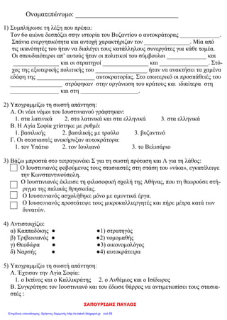 elena
Γ΄ ΕΝΟΤΗΤΑ: Το βυζαντινό κράτος μια δύναμη που μεγαλώνει
Συμπληρώνω τα κενά του κειμένου
Ο Ιουστινιανός πήρε μέτρα για να αντιμετωπίσει τα ……………………….. και …………………...
προβλήματα της αυτοκρατορίας. Το όνειρό του ήταν να φτάσει το κράτος στα παλιά σύνορα
της ………………………….. αυτοκρατορίας. Είχε κοντά του …………………….. συνεργάτες, που τον
βοηθούσαν στο έργο του. Ο νομομαθής ……………………………., ο λογοθέτης των οικονομικών
………………………………., οι στρατηγοί …………………….. και ……….…………………, οι αρχιτέκτονες
…………….……………. και …………………………. Πολύτιμος συμπαραστάτης στάθηκε η γυναίκα του
…………….……………. Το ……….. μ.Χ. αντιμετώπισε μια μεγάλη εξέγερση, την λεγόμενη ……………….
……… …………… » Κατά τη διάρκεια των αγώνων ,ξέσπασαν ταραχές στον
................................... Οι ταραχές ξέσπασαν ανάμεσα στους οπαδούς των .............................
και των.................................... . Η ……………………. συμβούλεψε τον Ιουστινιανό να
αντιμετωπίσει δυναμικά τους στασιαστές . ............................ άνθρωποι έχασαν τη ζωή
τους.
Πέντε χρόνια αργότερα εγκαινίασε το ναό της ………… ………………. Η Αγία Σοφία κτίστηκε
από τους αρχιτέκτονες …………………….……και …………………… σε ρυθμό……………………………………………
.Εργάστηκαν εκεί ……………. Χιλιάδες εργάτες για ……………… χρόνια χωρίς διακοπή. Τα
εγκαίνια έγιναν το ……………και ήταν η καλύτερη στον κόσμο. Ο Ιουστινιανός
εντυπωσιασμένος από το αριστούργημα που αντίκρισε είπε: «
…………………………………………………….. » Στους αιώνες που ακολούθησαν ο ναός έγινε το κέντρο
της θρησκευτικής και εθνικής ζωής του Βυζαντίου. Εκεί στέφονταν οι …………………………….
και οι …………………………..,τελούνταν οι ……………………………….. των θριάμβων και οι παρακλήσεις
του λαού για τη ………………………. της Πόλης στις ώρες των κινδύνων. Ο Ιουστινιανός
πολέμησε τους ………………………… και τους ……………………..., διέλυσε τα κράτη τους και επέκτεινε
τη βυζαντινή κυριαρχία σ’ όλη τη ……………………… θάλασσα.
2 Γράψε δίπλα σε κάθε πρόσωπο την ιδιότητα του:
Ιουστινιανός .............................Ανθέμιος..................................Ισίδωρος.............................
Θεοδώρα....................................Βελισάριος.............................. Ναρσής.................................
(Στρατηγός - Αυτοκράτορας - Αρχιτέκτονας - Αυτοκράτειρα)
Βάζω Σ για τα σωστά και Λ για τα Λάθος:
Ο Ανθέμιος και ο Υπάτιος έχτισαν την Αγιά Σοφιά.
Η Βασιλική με τρούλο είναι ο ρυθμός της Αγιάς Σοφιάς.
Η Αγιά Σοφιά εγκαινιάστηκε το 537 μ. Χ.
Ο Βελισάριος και ο Ναρσής αναδείχτηκαν σπουδαίοι στρατηγοί.
Η εκτροφή μεταξοσκώληκα ξεκίνησε από το Βυζάντιο.
Οι Δήμοι δυσαρεστήθηκαν με τα μέτρα που πήρε ο Ιουστινιανός.
Η στάση του νίκα ήταν μια επιτυχής επανάσταση.
Ο Τριβωνιανός ήταν νομοθέτης.
 