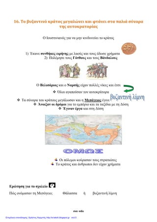 eva -edu
16. Το βυζαντινό κράτος μεγαλώνει και φτάνει στα παλιά σύνορα
της αυτοκρατορίας
Ο Ιουστινιανός για να μην κινδυνεύει το κράτος
1) Έκανε συνθήκες ειρήνης με λαούς και τους έδωσε χρήματα
2) Πολέμησε τους Γότθους και τους Βάνδαλους
Ο Βελισάριος και ο Ναρσής είχαν πολλές νίκες και έτσι
 Όλοι αγαπούσαν τον αυτοκράτορα
 Τα σύνορα του κράτους μεγάλωσαν και η Μεσόγειος έγινε
 Άνοιξαν οι δρόμοι για το εμπόριο και τα ταξίδια με τη Δύση
 Έγιναν έργα και στη Δύση
Οι πόλεμοι κούρασαν τους στρατιώτες
Το κράτος και άνθρωποι δεν είχαν χρήματα
Ερώτηση για το σχολείο
Πώς ονόμασαν τη Μεσόγειο; Θάλασσα ή βυζαντινή λίμνη
 