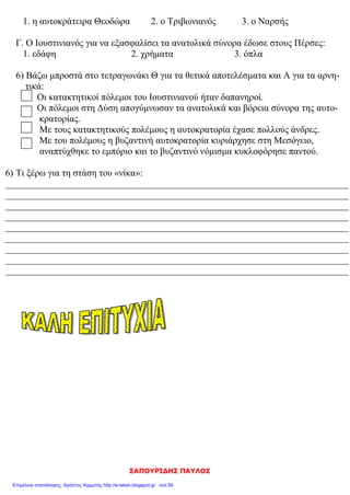 elena
Ο Ιουστινιανός φοβούμενος τους στασιαστές στη στάση του «νίκα», εγκατέλειψε την
Κων/πολη.
Να υπογραμμίσεις τη σωστή απάντηση:
Οι νέοι νόμοι, οι «Νεαρές» γράφτηκαν:
1. στα λατινικά 2. στα λατινικά και στα ελληνικά 3. στα ελληνικά
Η Αγία Σοφία χτίστηκε με ρυθμό:
1. βασιλικής 2. βασιλικής με τρούλο 3. βυζαντινό
Μετά τη στάση του «νίκα», οι δήμοι:
1. διαλύθηκαν 2. έχασαν οριστικά τη δύναμή τους 3. αύξησαν την επιρροή του
Οι στασιαστές ανακήρυξαν αυτοκράτορα:
1. τον Υπάτιο 2. τον Ιουλιανό 3. το Βελισάριο
Έχτισαν την Αγία Σοφία:
1. ο Ικτίνος και ο Καλλικράτης 2. ο Ανθέμιος και ο Ισίδωρος
Συγκράτησε τον Ιουστινιανό και του έδωσε θάρρος να αντιμετωπίσει τους στασιαστές :
1. η αυτοκράτειρα Θεοδώρα 2. ο Τριβωνιανός 3. ο Ναρσής
Τι ψιθύρισε ο Ιουστινιανός μέσα στο ναό τη μέρα των εγκαινίων
1 .Νενίκηκά σε Δέσποτα 2. Δόξα σοι ο Θεός 3. Νενίκηκά σε Σολομώντα
Ο Ιουστινιανός για να εξασφαλίσει τα ανατολικά σύνορα έδωσε στους Πέρσες:
1. εδάφη 2. χρήματα 3. όπλα 4.προίκα
Τι γνωρίζεις για τη στάση του Νίκα ;
………………………………………………………………………………………………………………………………………………………………
………………………………………………………………………………………………………………………………………………………………
………………………………………………………………………………………………………………………………………………………………
………………………………………………………………………………………………………………………………………………………………
……………………………………………………………………………………
………………………………………………………………………………………………………………………………………………………………
…………………..
………………………………………………………………………………………………………………………………………………………………
………………………………………………………………………………………………………………………………………………………………
………………………………………………………………………………………………………………………………………………………………
………………………………………………………………………………………………………………………………………………………………
……………………………………………………………………………………
………………………………………………………………………………………………………………………………………………………………
………………………………………………………………………………………………………………………………………………………………
………………………………………………………………………………………………………………………………………………………………
………………………………………………………………………………………………………………………………………………………………
 