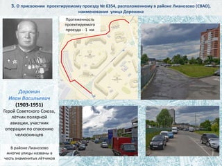 Доронин
Иван Васильевич
(1903-1951)
Герой Советского Союза,
лётчик полярной
авиации, участник
операции по спасению
челюскинцев
4
3. О присвоении проектируемому проезду № 6354, расположенному в районе Лианозово (СВАО),
наименования улица Доронина
Протяженность
проектируемого
проезда - 1 км
В районе Лианозово
многие улицы названы в
честь знаменитых лётчиков
 