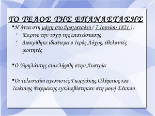 ΤΟ ΤΕΛΟΣ ΤΗΣ ΕΠΑΝΑΣΤΑΣΗΣ

Η ήττα στη μάχη στο Δραγατσάνι ( 7 Ιουνίου 1821 ) :

Έκρινε την τύχη της επανάστασης

Διακρίθηκε ιδιαίτερα ο Ιερός Λόχος, εθελοντές
φοιτητές

Ο Υψηλάντης συνελήφθη στην Αυστρία

Οι τελευταίοι αγωνιστές Γιωργάκης Ολύμπιος και
Ιωάννης Φαρμάκης εγκλωβίστηκαν στη μονή Σέκκου
 