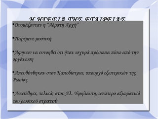 Η ΗΓΕΣΙΑ ΤΗΣ ΕΤΑΙΡΕΙΑΣ
Ονομάζονταν η “Αόρατη Αρχή”

Παρέμενε μυστική

Άφηναν να εννοηθεί ότι ήταν ισχυρά πρόσωπα πίσω από την
οργάνωση

Απευθύνθηκαν στον Καποδίστρια, υπουργό εξωτερικών της
Ρωσίας

Ανατέθηκε, τελικά, στον Αλ. Υψηλάντη, ανώτερο αξιωματικό
του ρωσικού στρατού
 