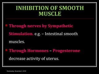 INHIBITION OF SMOOTH
MUSCLE
 Through nerves by Sympathetic
Stimulation. e.g. – Intestinal smooth
muscles.
 Through Hormones – Progesterone
decrease activity of uterus.
Wednesday, November 2, 2016
 