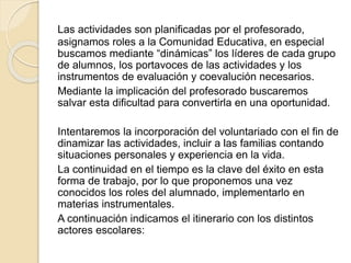 Las actividades son planificadas por el profesorado,
asignamos roles a la Comunidad Educativa, en especial
buscamos mediante “dinámicas” los líderes de cada grupo
de alumnos, los portavoces de las actividades y los
instrumentos de evaluación y coevalución necesarios.
Mediante la implicación del profesorado buscaremos
salvar esta dificultad para convertirla en una oportunidad.
Intentaremos la incorporación del voluntariado con el fin de
dinamizar las actividades, incluir a las familias contando
situaciones personales y experiencia en la vida.
La continuidad en el tiempo es la clave del éxito en esta
forma de trabajo, por lo que proponemos una vez
conocidos los roles del alumnado, implementarlo en
materias instrumentales.
A continuación indicamos el itinerario con los distintos
actores escolares:
 