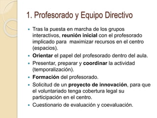 1. Profesorado y Equipo Directivo
 Tras la puesta en marcha de los grupos
interactivos, reunión inicial con el profesorado
implicado para maximizar recursos en el centro
(espacios).
 Orientar el papel del profesorado dentro del aula.
 Presentar, preparar y coordinar la actividad
(temporalización).
 Formación del profesorado.
 Solicitud de un proyecto de innovación, para que
el voluntariado tenga cobertura legal su
participación en el centro.
 Cuestionario de evaluación y coevaluación.
 