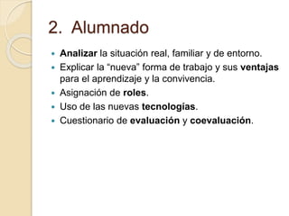 2. Alumnado
 Analizar la situación real, familiar y de entorno.
 Explicar la “nueva” forma de trabajo y sus ventajas
para el aprendizaje y la convivencia.
 Asignación de roles.
 Uso de las nuevas tecnologías.
 Cuestionario de evaluación y coevaluación.
 