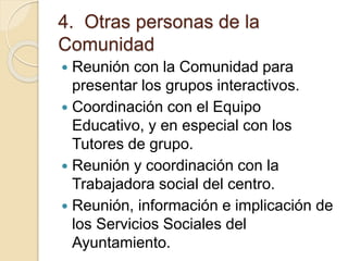 4. Otras personas de la
Comunidad
 Reunión con la Comunidad para
presentar los grupos interactivos.
 Coordinación con el Equipo
Educativo, y en especial con los
Tutores de grupo.
 Reunión y coordinación con la
Trabajadora social del centro.
 Reunión, información e implicación de
los Servicios Sociales del
Ayuntamiento.
 