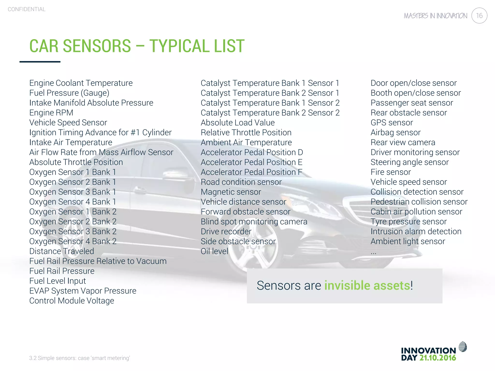 3.2 Simple sensors: case ‘smart metering’
CONFIDENTIAL
16
CAR SENSORS – TYPICAL LIST
Engine Coolant Temperature
Fuel Pressure (Gauge)
Intake Manifold Absolute Pressure
Engine RPM
Vehicle Speed Sensor
Ignition Timing Advance for #1 Cylinder
Intake Air Temperature
Air Flow Rate from Mass Airflow Sensor
Absolute Throttle Position
Oxygen Sensor 1 Bank 1
Oxygen Sensor 2 Bank 1
Oxygen Sensor 3 Bank 1
Oxygen Sensor 4 Bank 1
Oxygen Sensor 1 Bank 2
Oxygen Sensor 2 Bank 2
Oxygen Sensor 3 Bank 2
Oxygen Sensor 4 Bank 2
Distance Traveled
Fuel Rail Pressure Relative to Vacuum
Fuel Rail Pressure
Fuel Level Input
EVAP System Vapor Pressure
Control Module Voltage
Catalyst Temperature Bank 1 Sensor 1
Catalyst Temperature Bank 2 Sensor 1
Catalyst Temperature Bank 1 Sensor 2
Catalyst Temperature Bank 2 Sensor 2
Absolute Load Value
Relative Throttle Position
Ambient Air Temperature
Accelerator Pedal Position D
Accelerator Pedal Position E
Accelerator Pedal Position F
Road condition sensor
Magnetic sensor
Vehicle distance sensor
Forward obstacle sensor
Blind spot monitoring camera
Drive recorder
Side obstacle sensor
Oil level
Door open/close sensor
Booth open/close sensor
Passenger seat sensor
Rear obstacle sensor
GPS sensor
Airbag sensor
Rear view camera
Driver monitoring sensor
Steering angle sensor
Fire sensor
Vehicle speed sensor
Collision detection sensor
Pedestrian collision sensor
Cabin air pollution sensor
Tyre pressure sensor
Intrusion alarm detection
Ambient light sensor
...
Sensors are invisible assets!
 