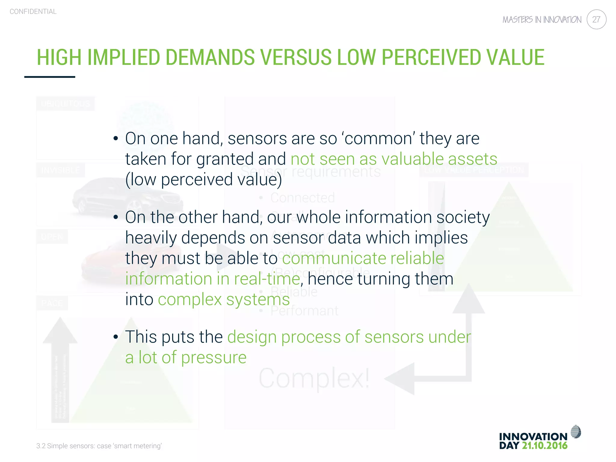 3.2 Simple sensors: case ‘smart metering’
CONFIDENTIAL
27
HIGH IMPLIED DEMANDS VERSUS LOW PERCEIVED VALUE
Sensor requirements
• Connected
• Small
• Autonomous
• Low-cost
• (Re)configurable
• Reliable
• Performant
UBIQUITOUS
INVISIBLE
OPEN
PACE
LOW VALUE PERCEPTION
Complex!
• On one hand, sensors are so ‘common’ they are
taken for granted and not seen as valuable assets
(low perceived value)
• On the other hand, our whole information society
heavily depends on sensor data which implies
they must be able to communicate reliable
information in real-time, hence turning them
into complex systems
• This puts the design process of sensors under
a lot of pressure
 