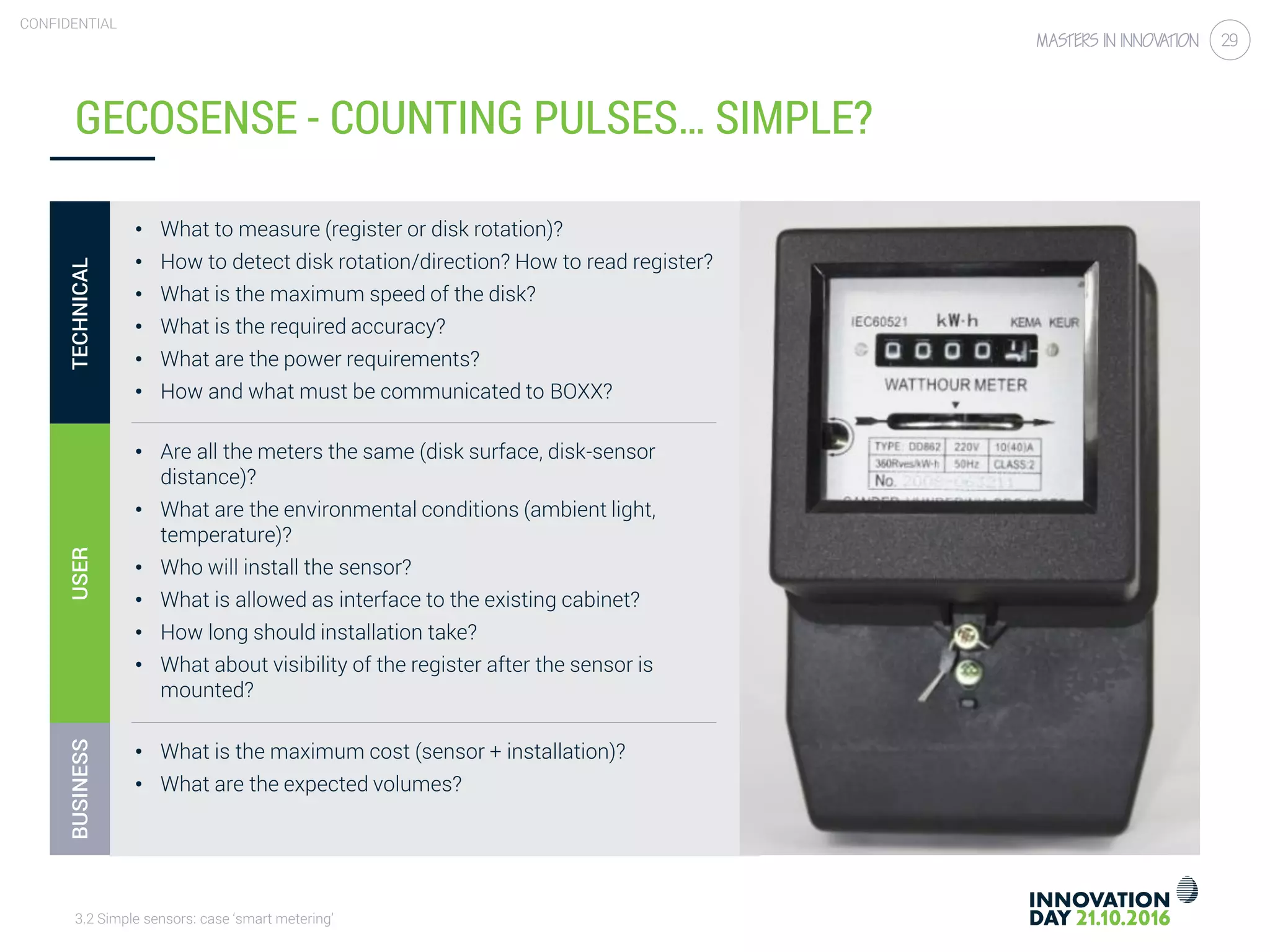 3.2 Simple sensors: case ‘smart metering’
CONFIDENTIAL
29
• What to measure (register or disk rotation)?
• How to detect disk rotation/direction? How to read register?
• What is the maximum speed of the disk?
• What is the required accuracy?
• What are the power requirements?
• How and what must be communicated to BOXX?
• Are all the meters the same (disk surface, disk-sensor
distance)?
• What are the environmental conditions (ambient light,
temperature)?
• Who will install the sensor?
• What is allowed as interface to the existing cabinet?
• How long should installation take?
• What about visibility of the register after the sensor is
mounted?
• What is the maximum cost (sensor + installation)?
• What are the expected volumes?
GECOSENSE - COUNTING PULSES… SIMPLE?
TECHNICALUSERBUSINESS
 