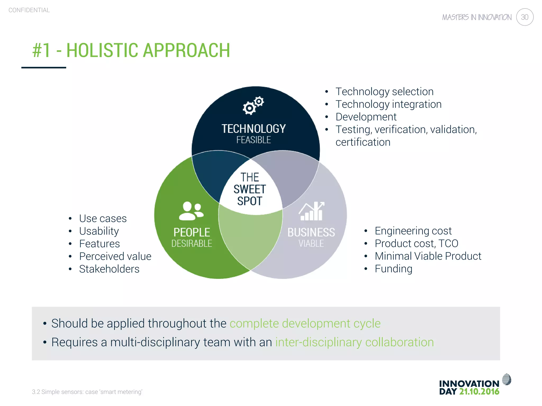 3.2 Simple sensors: case ‘smart metering’
CONFIDENTIAL
30
#1 - HOLISTIC APPROACH
• Should be applied throughout the complete development cycle
• Requires a multi-disciplinary team with an inter-disciplinary collaboration
• Engineering cost
• Product cost, TCO
• Minimal Viable Product
• Funding
• Technology selection
• Technology integration
• Development
• Testing, verification, validation,
certification
• Use cases
• Usability
• Features
• Perceived value
• Stakeholders
 
