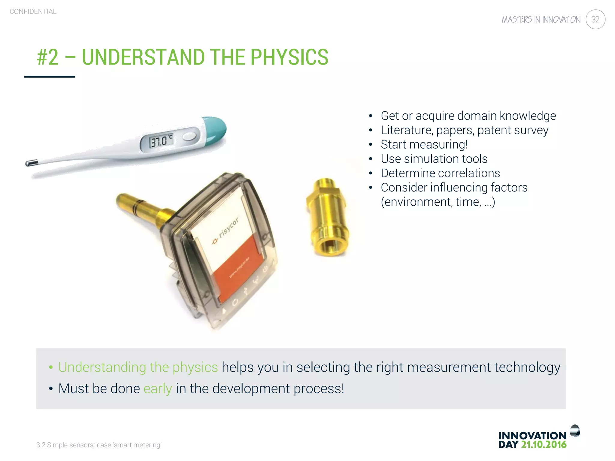 3.2 Simple sensors: case ‘smart metering’
CONFIDENTIAL
32
#2 – UNDERSTAND THE PHYSICS
• Understanding the physics helps you in selecting the right measurement technology
• Must be done early in the development process!
• Get or acquire domain knowledge
• Literature, papers, patent survey
• Start measuring!
• Use simulation tools
• Determine correlations
• Consider influencing factors
(environment, time, …)
 