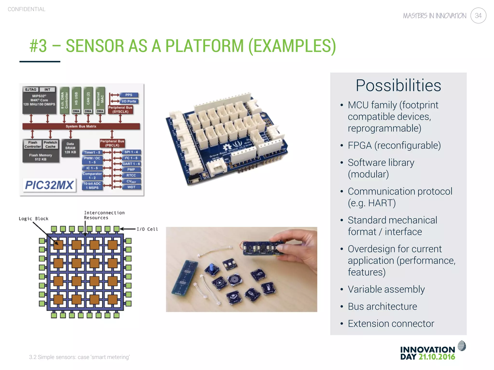 3.2 Simple sensors: case ‘smart metering’
CONFIDENTIAL
34
#3 – SENSOR AS A PLATFORM (EXAMPLES)
Possibilities
• MCU family (footprint
compatible devices,
reprogrammable)
• FPGA (reconfigurable)
• Software library
(modular)
• Communication protocol
(e.g. HART)
• Standard mechanical
format / interface
• Overdesign for current
application (performance,
features)
• Variable assembly
• Bus architecture
• Extension connector
 