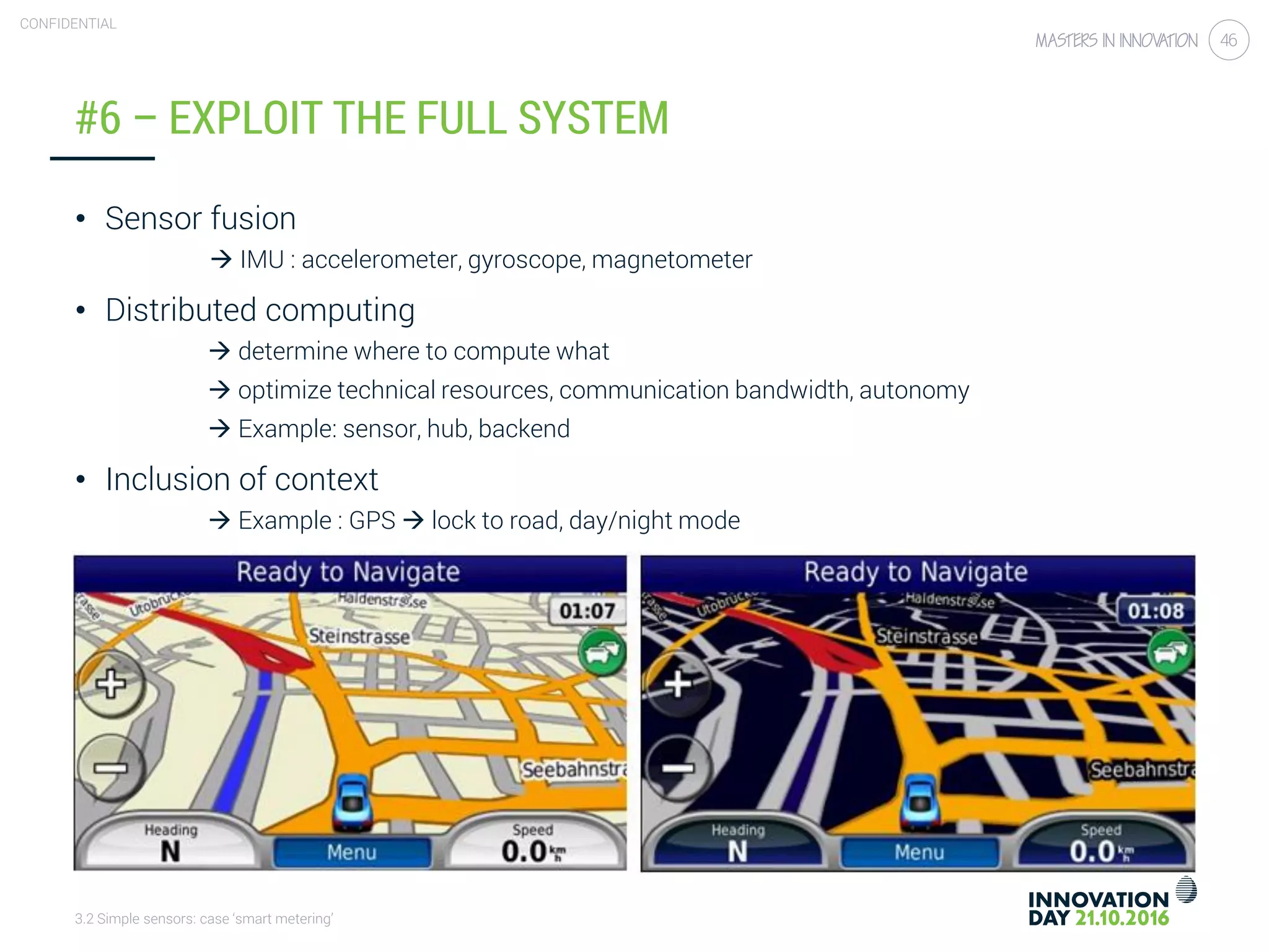 3.2 Simple sensors: case ‘smart metering’
CONFIDENTIAL
46
#6 – EXPLOIT THE FULL SYSTEM
• Sensor fusion
 IMU : accelerometer, gyroscope, magnetometer
• Distributed computing
 determine where to compute what
 optimize technical resources, communication bandwidth, autonomy
 Example: sensor, hub, backend
• Inclusion of context
 Example : GPS  lock to road, day/night mode
 