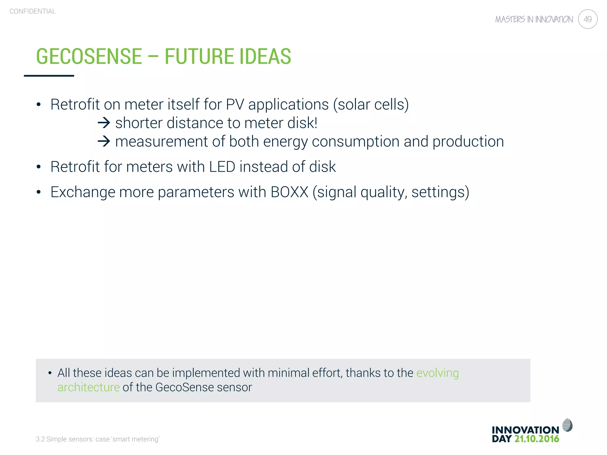 3.2 Simple sensors: case ‘smart metering’
CONFIDENTIAL
49
GECOSENSE – FUTURE IDEAS
• Retrofit on meter itself for PV applications (solar cells)
 shorter distance to meter disk!
 measurement of both energy consumption and production
• Retrofit for meters with LED instead of disk
• Exchange more parameters with BOXX (signal quality, settings)
• All these ideas can be implemented with minimal effort, thanks to the evolving
architecture of the GecoSense sensor
 