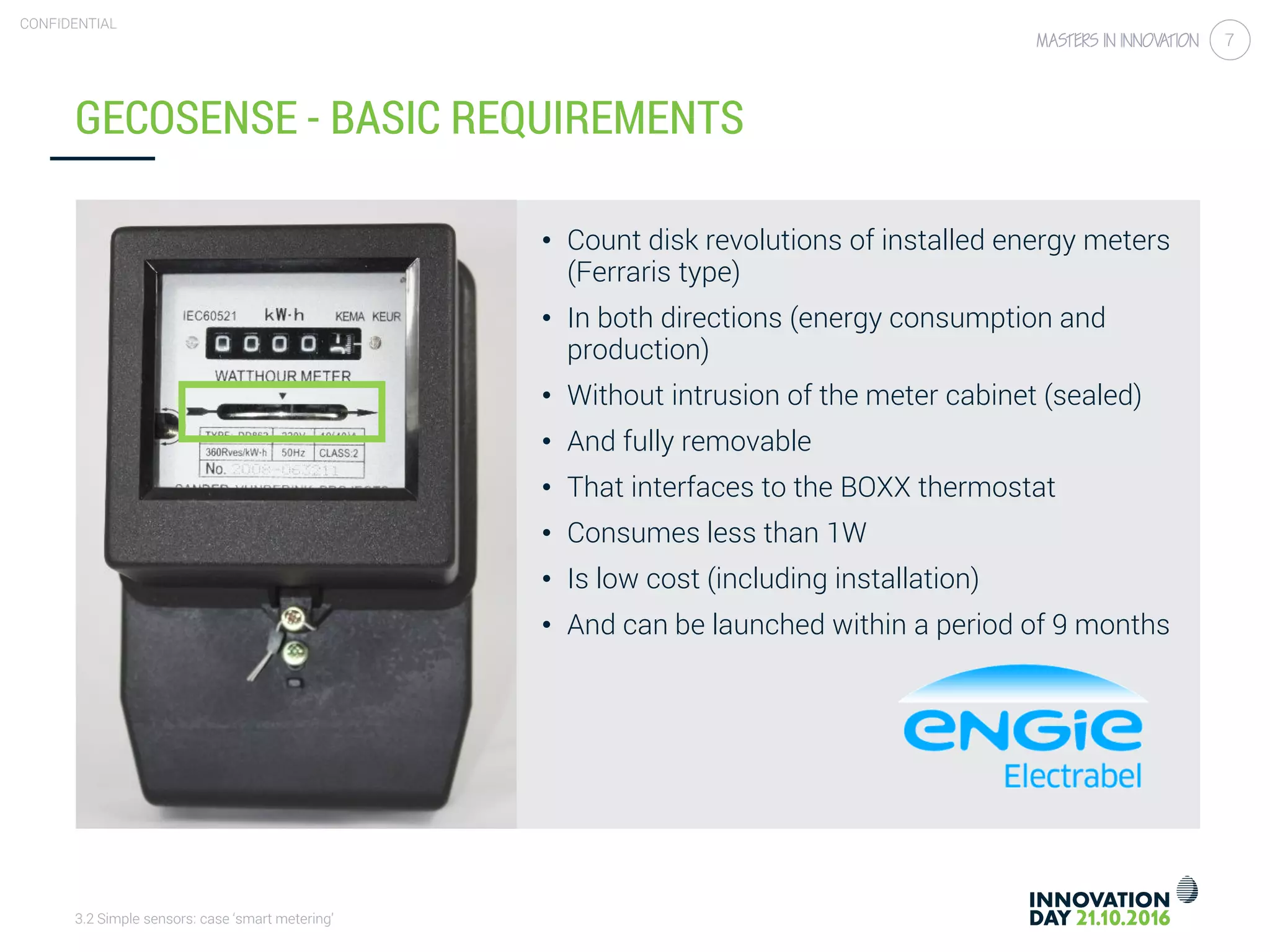 3.2 Simple sensors: case ‘smart metering’
CONFIDENTIAL
7
• Count disk revolutions of installed energy meters
(Ferraris type)
• In both directions (energy consumption and
production)
• Without intrusion of the meter cabinet (sealed)
• And fully removable
• That interfaces to the BOXX thermostat
• Consumes less than 1W
• Is low cost (including installation)
• And can be launched within a period of 9 months
GECOSENSE - BASIC REQUIREMENTS
 