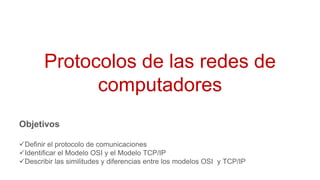 Protocolos de las redes de
computadores
Objetivos
Definir el protocolo de comunicaciones
Identificar el Modelo OSI y el Modelo TCP/IP
Describir las similitudes y diferencias entre los modelos OSI y TCP/IP
 