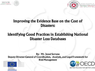 Improving the Evidence Base on the Cost of
Disasters:
Identifying Good Practices in Establishing National
Disaster Loss Databases
By: Mr. Josué Serrano
Deputy Director-General of Coordination, Analysis, and Legal Framework for
Risk Management
 