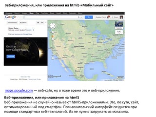 Веб-приложения, или приложения на html5 «Мобильный сайт»
maps.google.com — веб-сайт, но в тоже время это и веб-приложение.
Веб-приложения, или приложения на html5
Веб-приложения не случайно называют html5-приложениями. Это, по сути, сайт,
оптимизированный под смартфон. Пользовательский интерфейс создается при
помощи стандартных веб-технологий. Их не нужно загружать из магазина.
 