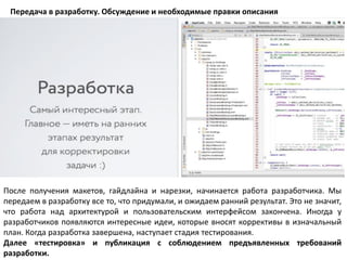 Передача в разработку. Обсуждение и необходимые правки описания
После получения макетов, гайдлайна и нарезки, начинается работа разработчика. Мы
передаем в разработку все то, что придумали, и ожидаем ранний результат. Это не значит,
что работа над архитектурой и пользовательским интерфейсом закончена. Иногда у
разработчиков появляются интересные идеи, которые вносят коррективы в изначальный
план. Когда разработка завершена, наступает стадия тестирования.
Далее «тестировка» и публикация с соблюдением предъявленных требований
разработки.
 